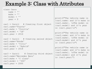 Example 3: Class with Attributes
class Cars:
name = ''
make = ''
model = ''
year = 0
car1 = Cars() # Creating first object
car1.name='Toyota'
car1.make = 'Corolla'
car1.model = 'LE'
car1.year = 2016
car2 = Cars() # Creating second object
car2.name='Honda'
car2.make = 'Civic'
car2.model = 'Hybrid'
car2.year = 2018
car3 = Cars() # Creating third object
car3.name='Mercedes Benz'
car3.make = 'C class'
car3.model = '300'
car3.year = 2000
print(f"The vehicle name is
{car1.name} and it's make is
{car1.make}. nThe model is
{car1.model} and it's year
is {car1.year}n")
print(f"The vehicle name is
{car2.name} and it's make is
{car2.make}. nThe model is
{car2.model} and it's year
is {car2.year}n")
print(f"The vehicle name is
{car3.name} and it's make is
{car3.make}. nThe model is
{car3.model} and it's year
is {car3.year}")
 