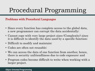 Problems with Procedural Languages
• Since every function has complete access to the global data,
a new programmer can corrupt the data accidentally;
• Cannot cope with very large project sizes (Complexity) since
it is difficult to identify the data used by a specific function;
• Difficult to modify and maintain;
• Codes are often not reusable;
• We can access the data of one function from another, hence,
there is security unfriendliness due to code exposure; and
• Program codes become difficult to write when working with a
larger project.
Object Oriented Programming 7
Procedural Programming
 