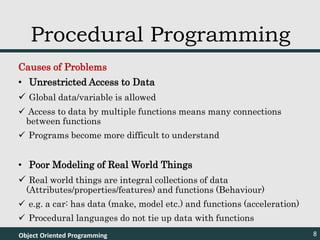 Causes of Problems
• Unrestricted Access to Data
 Global data/variable is allowed
 Access to data by multiple functions means many connections
between functions
 Programs become more difficult to understand
• Poor Modeling of Real World Things
 Real world things are integral collections of data
(Attributes/properties/features) and functions (Behaviour)
 e.g. a car: has data (make, model etc.) and functions (acceleration)
 Procedural languages do not tie up data with functions
Object Oriented Programming 8
Procedural Programming
 