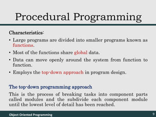 Characteristics:
• Large programs are divided into smaller programs known as
functions.
• Most of the functions share global data.
• Data can move openly around the system from function to
function.
• Employs the top-down approach in program design.
The top-down programming approach
This is the process of breaking tasks into component parts
called modules and the subdivide each component module
until the lowest level of detail has been reached.
Object Oriented Programming 9
Procedural Programming
 