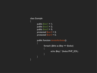 class Example
{
        public $var1 = 1;
        public $var2 = 2;
        public $var3 = 3;
        protected $var4 = 4;
        protected $var5 = 5;

       public function iterateAttributes()
       {
               foreach ($this as $key => $value)
               {
                      echo $key.’: ‘.$value.PHP_EOL;
               }
       }
}
 
