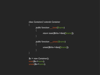 class Container2 extends Container
{
        public function __isset($name)
        {
                 return isset($this->data[$name]);
        }

       public function __unset($name)
       {
                unset($this->data[$name]);
       }
}

$a = new Container();
isset($a->name);
unset($a->name);
 