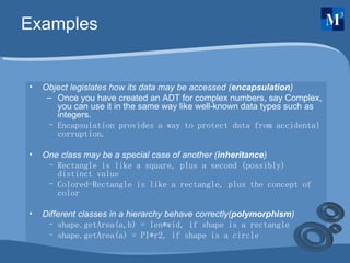 Examples Object legislates how its data may be accessed ( encapsulation ) Once you have created an ADT for complex numbers, say Complex, you can use it in the same way like well-known data types such as integers. Encapsulation provides a way to protect data from accidental corruption. One class may be a special case of another ( inheritance ) Rectangle is like a square, plus a second (possibly) distinct value Colored-Rectangle is like a rectangle, plus the concept of color Different classes in a hierarchy behave correctly( polymorphism ) shape.getArea(a,b) = len*wid, if shape is a rectangle shape.getArea(a) = PI*r2, if shape is a circle 