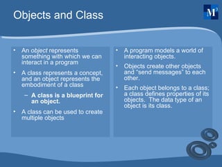 Objects and Class An  object  represents something with which we can interact in a program A class represents a concept, and an object represents the embodiment of a class A class is a blueprint for an object. A class can be used to create multiple objects A program models a world of interacting objects. Objects create other objects and “send messages” to each other. Each object belongs to a class; a class defines properties of its objects.  The data type of an object is its class. 