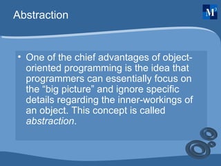 Abstraction One of the chief advantages of object-oriented programming is the idea that programmers can essentially focus on the “big picture” and ignore specific details regarding the inner-workings of an object. This concept is called  abstraction . 