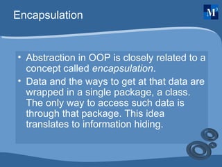 Encapsulation Abstraction in OOP is closely related to a concept called  encapsulation .  Data and the ways to get at that data are wrapped in a single package, a class. The only way to access such data is through that package. This idea translates to information hiding. 