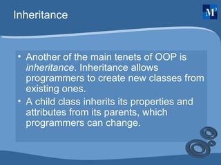 Inheritance Another of the main tenets of OOP is  inheritance . Inheritance allows programmers to create new classes from existing ones. A child class inherits its properties and attributes from its parents, which programmers can change.  