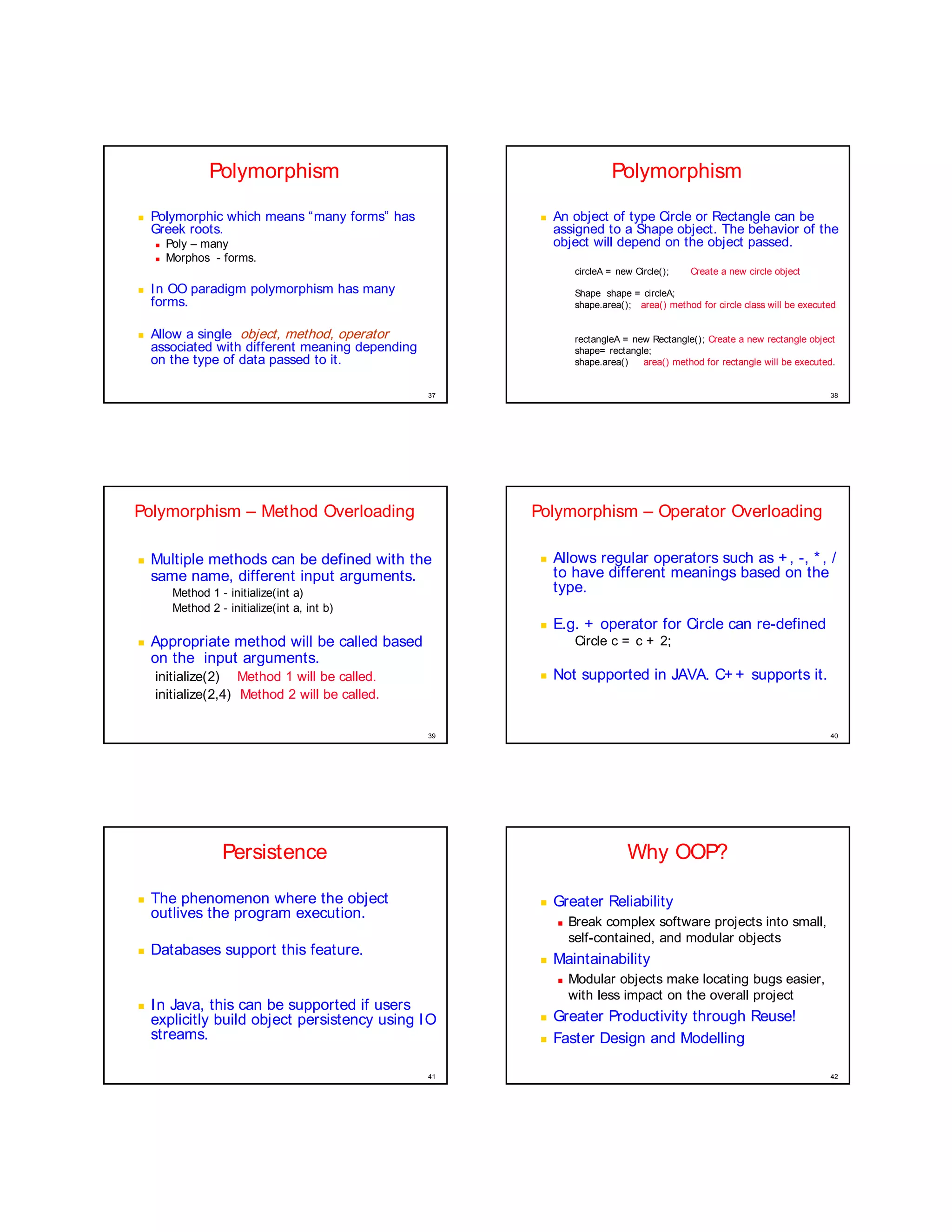 Polymorphism                                            Polymorphism
¥




    Polymorphic which means “many forms” has            ¥




                                                            An object of type Circle or Rectangle can be
    Greek roots.                                            assigned to a Shape object. The behavior of the
    ¦




        Poly – many                                         object will depend on the object passed.
    ¦




        Morphos - forms.
                                                                 circleA = new Circle();    Create a new circle object
¥




    In OO paradigm polymorphism has many                         Shape shape = circleA;
    forms.                                                       shape.area(); area() method for circle class will be executed

¥




    Allow a single object, method, operator                      rectangleA = new Rectangle(); Create a new rectangle object
    associated with different meaning depending                  shape= rectangle;
    on the type of data passed to it.                            shape.area()   area() method for rectangle will be executed.


                                                  37                                                                        38




Polymorphism – Method Overloading                      Polymorphism – Operator Overloading

¤




    Multiple methods can be defined with the            ¤




                                                            Allows regular operators such as + , -, * , /
    same name, different input arguments.                   to have different meanings based on the
         Method 1 - initialize(int a)                       type.
         Method 2 - initialize(int a, int b)
                                                        ¤




                                                            E.g. + operator for Circle can re-defined
¤




    Appropriate method will be called based                      Circle c = c + 2;
    on the input arguments.
    initialize(2) Method 1 will be called.
                                                        ¤




                                                            Not supported in JAVA. C+ + supports it.
    initialize(2,4) Method 2 will be called.

                                                  39                                                                        40




                   Persistence                                               Why OOP?
¤




    The phenomenon where the object                     ¤




                                                            Greater Reliability
    outlives the program execution.                         ¨




                                                                Break complex software projects into small,
                                                                self-contained, and modular objects
¤




    Databases support this feature.                     ¤




                                                            Maintainability
                                                            ¨




                                                                Modular objects make locating bugs easier,
                                                                with less impact on the overall project
¤




    I n Java, this can be supported if users
    explicitly build object persistency using I O
                                                        ¤




                                                            Greater Productivity through Reuse!
    streams.                                            ¤




                                                            Faster Design and Modelling

                                                  41                                                                        42
 