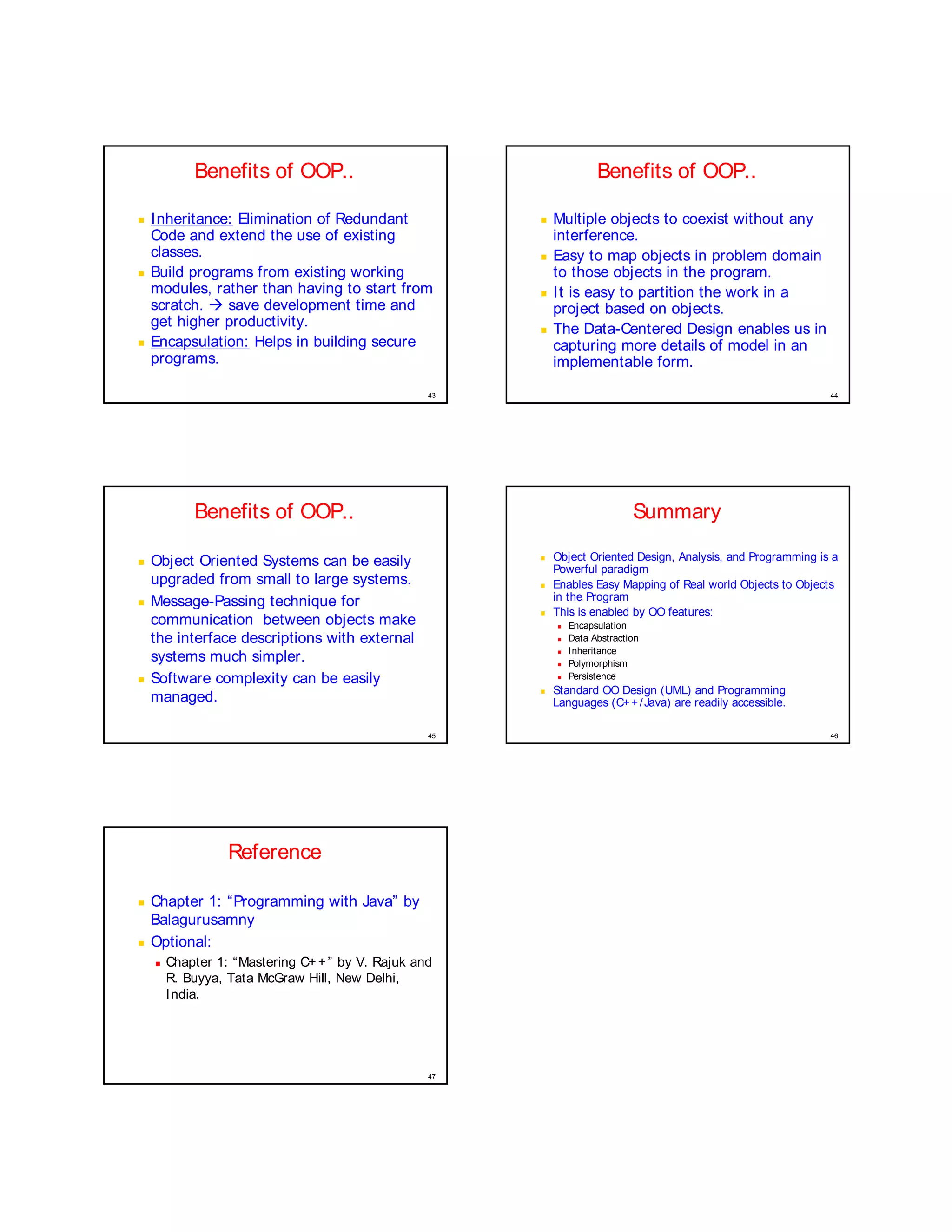 Benefits of OOP..                                             Benefits of OOP..
¤




    I nheritance: Elimination of Redundant                  ¤




                                                                Multiple objects to coexist without any
    Code and extend the use of existing                         interference.
    classes.                                                ¤




                                                                Easy to map objects in problem domain
¤




    Build programs from existing working                        to those objects in the program.
    modules, rather than having to start from               ¤




                                                                I t is easy to partition the work in a
    scratch. Æ save development time and                        project based on objects.
    get higher productivity.                                ¤




                                                                The Data-Centered Design enables us in
¤




    Encapsulation: Helps in building secure                     capturing more details of model in an
    programs.                                                   implementable form.

                                                   43                                                               44




            Benefits of OOP..                                                     Summary
¤




    Object Oriented Systems can be easily
                                                        ©




                                                                Object Oriented Design, Analysis, and Programming is a
                                                                Powerful paradigm
    upgraded from small to large systems.               ©




                                                                Enables Easy Mapping of Real world Objects to Objects
¤




    Message-Passing technique for                               in the Program
                                                        ©




                                                                This is enabled by OO features:
    communication between objects make                          




                                                                    Encapsulation
    the interface descriptions with external                    




                                                                    Data Abstraction
                                                                    Inheritance
    systems much simpler.
                                                                




                                                                




                                                                    Polymorphism
¤




    Software complexity can be easily                           




                                                                    Persistence
                                                        ©




                                                                Standard OO Design (UML) and Programming
    managed.                                                    Languages (C+ + / Java) are readily accessible.

                                                   45                                                               46




                  Reference
¤




    Chapter 1: “Programming with Java” by
    Balagurusamny
¤




    Optional:
    ¨




        Chapter 1: “Mastering C+ + ” by V. Rajuk and
        R. Buyya, Tata McGraw Hill, New Delhi,
        India.




                                                   47
 