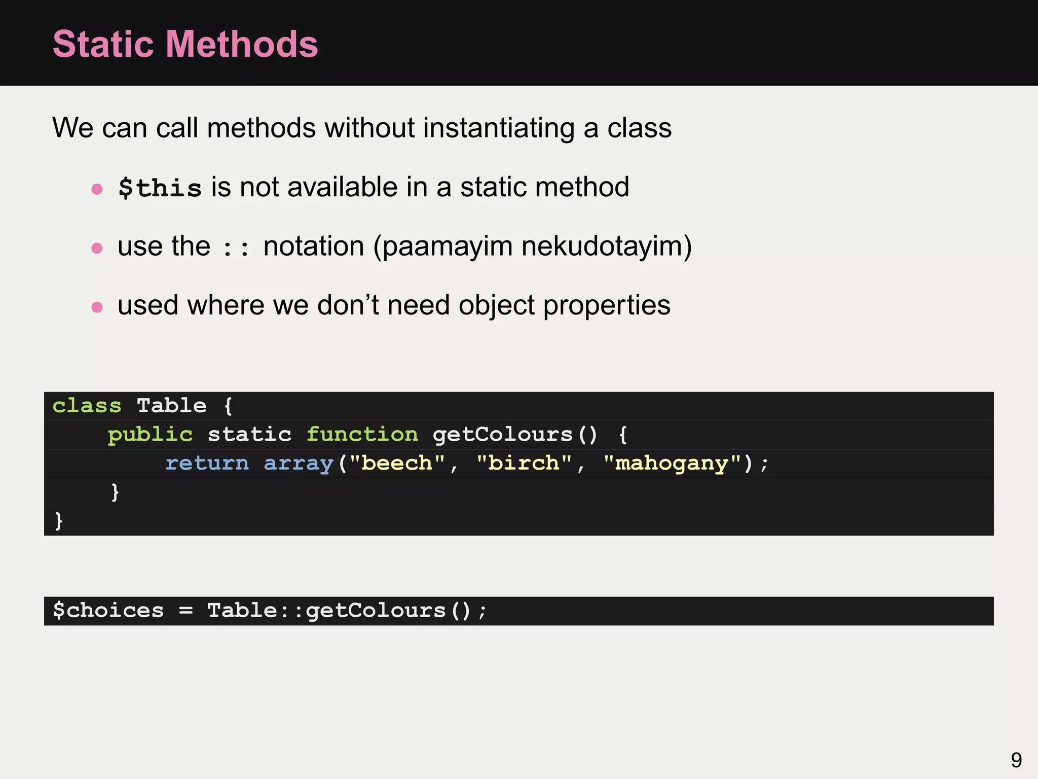Static Methods

We can call methods without instantiating a class

  • $this is not available in a static method

  • use the :: notation (paamayim nekudotayim)

  • used where we don’t need object properties


class Table {
    public static function getColours() {
        return array("beech", "birch", "mahogany");
    }
}


$choices = Table::getColours();




                                                      9
 