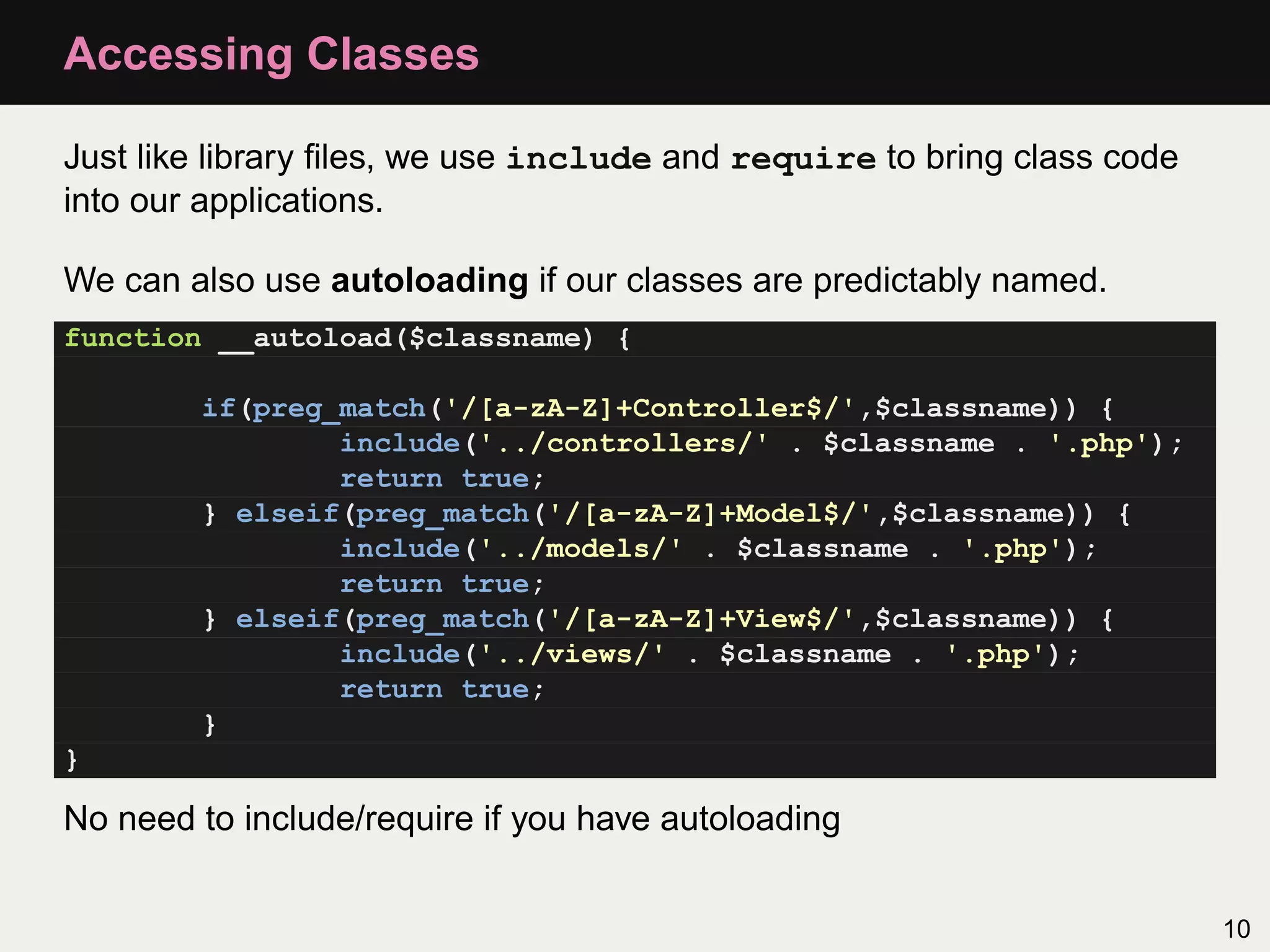 Accessing Classes

Just like library ﬁles, we use include and require to bring class code
into our applications.

We can also use autoloading if our classes are predictably named.
function __autoload($classname) {

        if(preg_match('/[a-zA-Z]+Controller$/',$classname)) {
                include('../controllers/' . $classname . '.php');
                return true;
        } elseif(preg_match('/[a-zA-Z]+Model$/',$classname)) {
                include('../models/' . $classname . '.php');
                return true;
        } elseif(preg_match('/[a-zA-Z]+View$/',$classname)) {
                include('../views/' . $classname . '.php');
                return true;
        }
}

No need to include/require if you have autoloading


                                                                         10
 