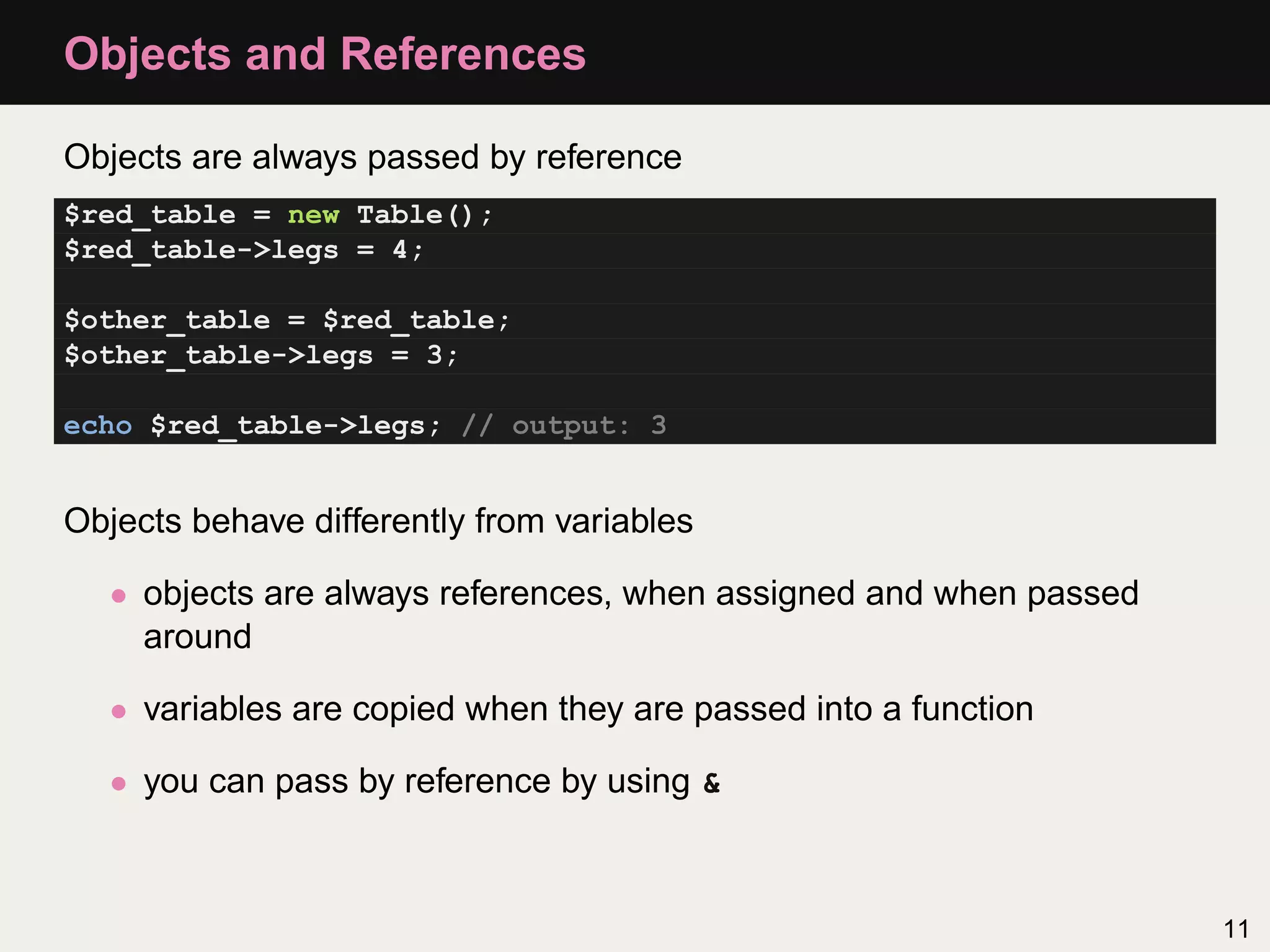 Objects and References

Objects are always passed by reference
$red_table = new Table();
$red_table->legs = 4;

$other_table = $red_table;
$other_table->legs = 3;

echo $red_table->legs; // output: 3


Objects behave differently from variables

   • objects are always references, when assigned and when passed
     around

   • variables are copied when they are passed into a function

   • you can pass by reference by using &



                                                                    11
 