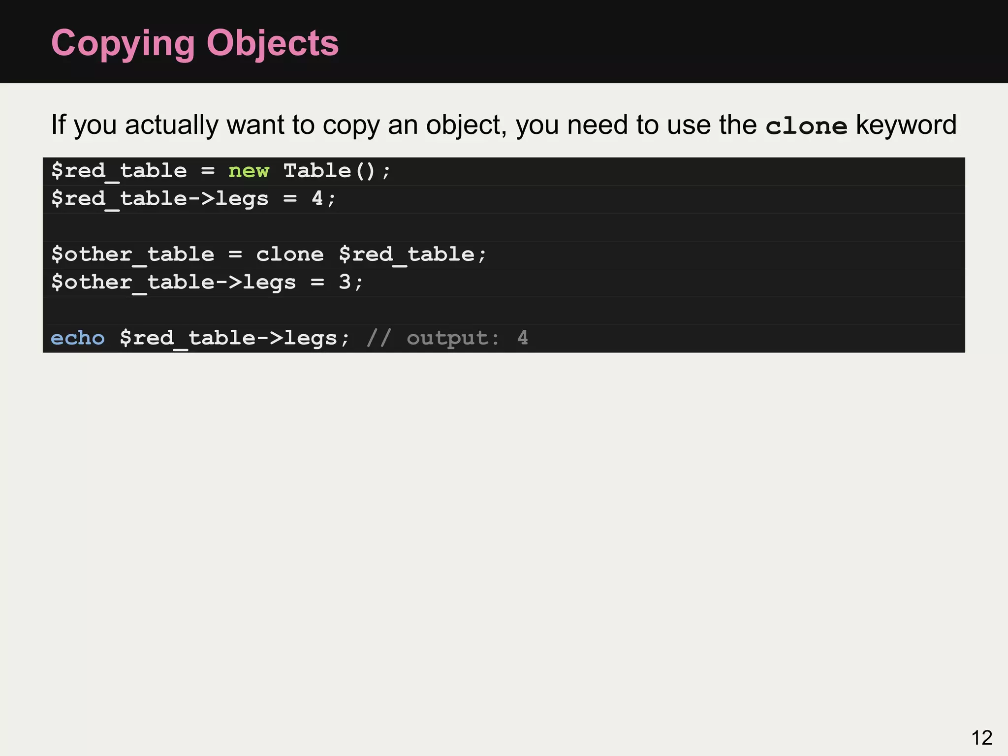 Copying Objects

If you actually want to copy an object, you need to use the clone keyword
$red_table = new Table();
$red_table->legs = 4;

$other_table = clone $red_table;
$other_table->legs = 3;

echo $red_table->legs; // output: 4




                                                                            12
 