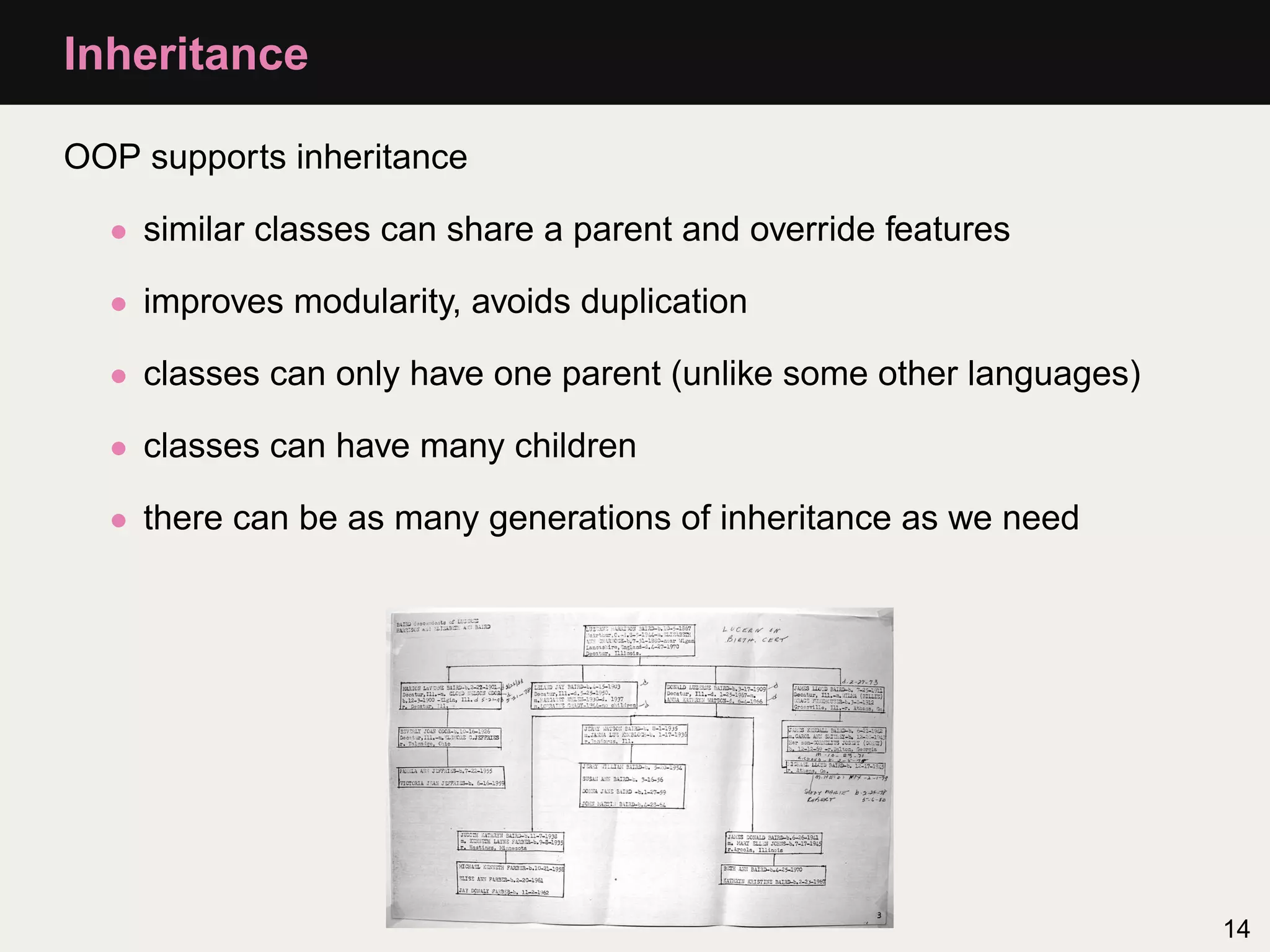 Inheritance

OOP supports inheritance

  • similar classes can share a parent and override features

  • improves modularity, avoids duplication

  • classes can only have one parent (unlike some other languages)

  • classes can have many children

  • there can be as many generations of inheritance as we need




                                                                     14
 