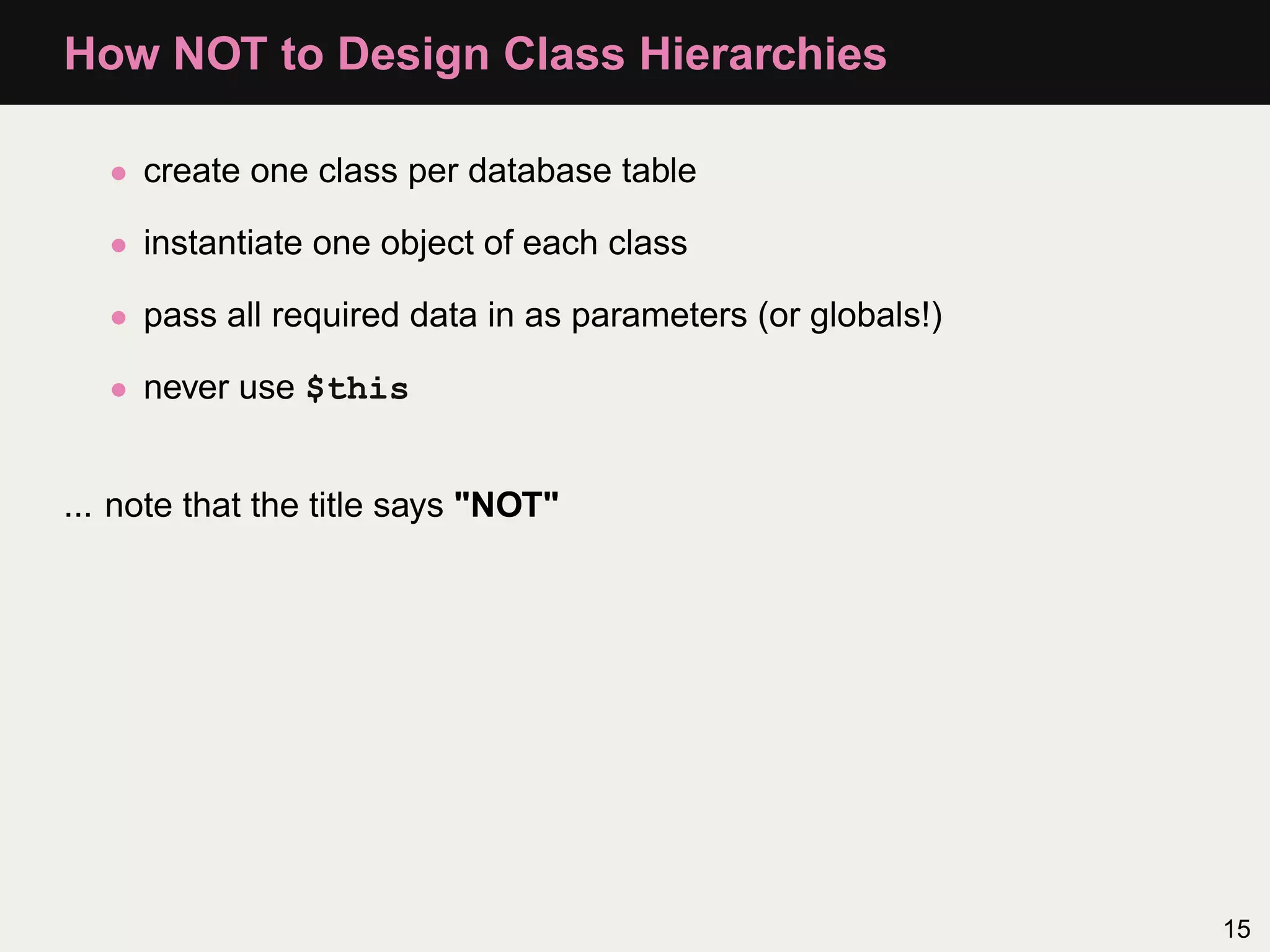 How NOT to Design Class Hierarchies

   • create one class per database table

   • instantiate one object of each class

   • pass all required data in as parameters (or globals!)

   • never use $this


... note that the title says "NOT"




                                                             15
 