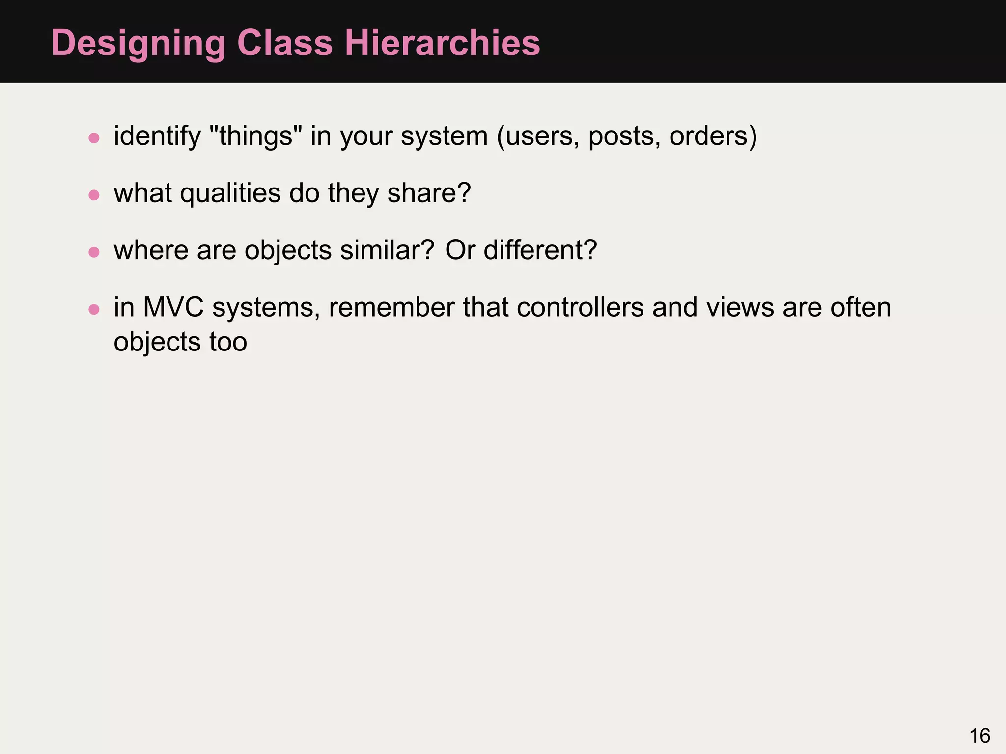 Designing Class Hierarchies

  • identify "things" in your system (users, posts, orders)

  • what qualities do they share?

  • where are objects similar? Or different?

  • in MVC systems, remember that controllers and views are often
    objects too




                                                                    16
 