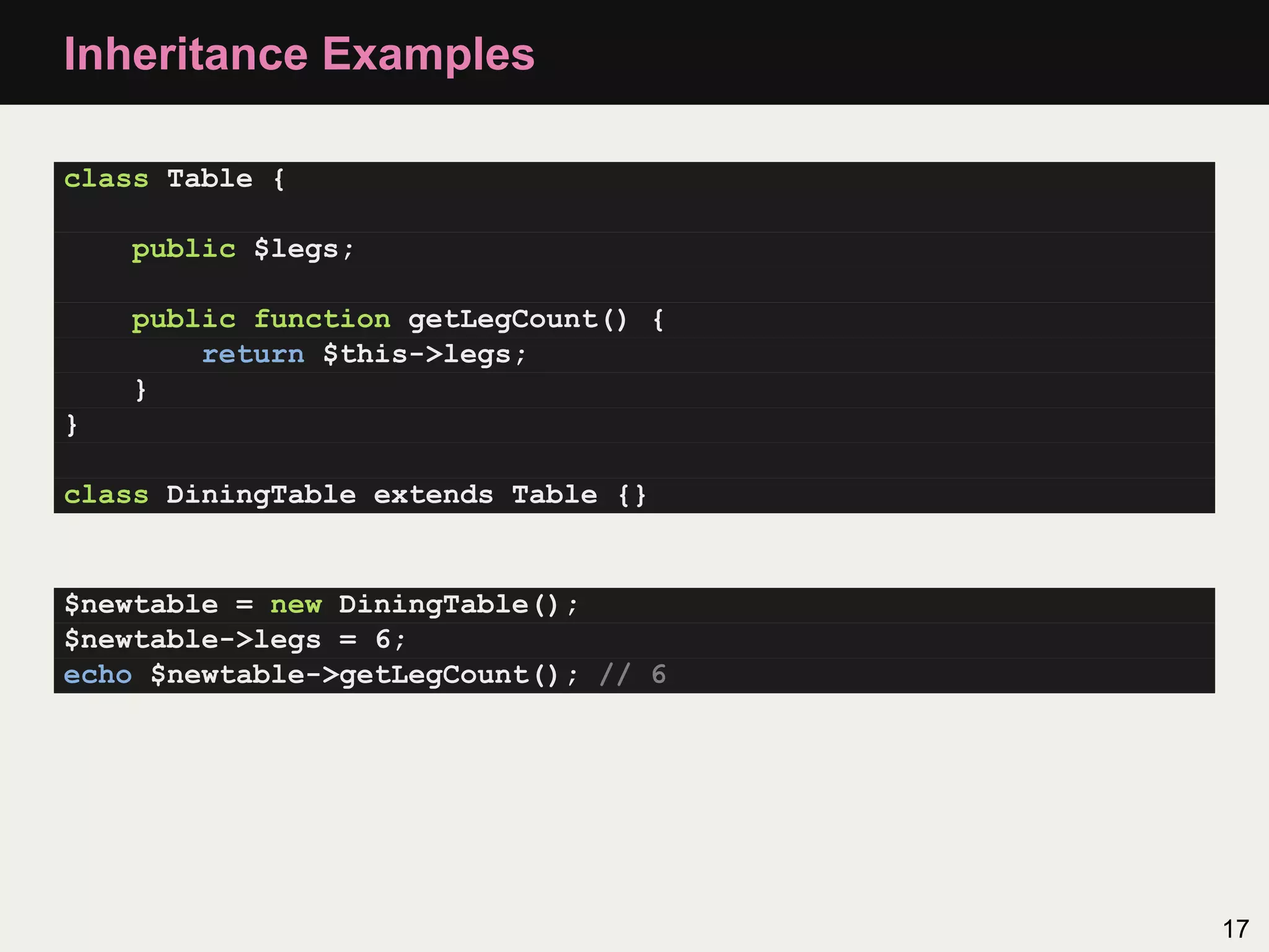 Inheritance Examples

class Table {

    public $legs;

    public function getLegCount() {
        return $this->legs;
    }
}

class DiningTable extends Table {}


$newtable = new DiningTable();
$newtable->legs = 6;
echo $newtable->getLegCount(); // 6




                                      17
 