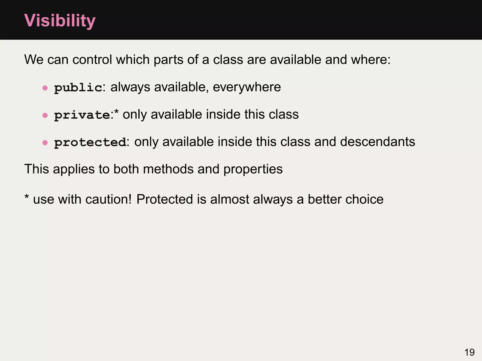 Visibility

We can control which parts of a class are available and where:

   • public: always available, everywhere

   • private:* only available inside this class

   • protected: only available inside this class and descendants

This applies to both methods and properties

* use with caution! Protected is almost always a better choice




                                                                   19
 