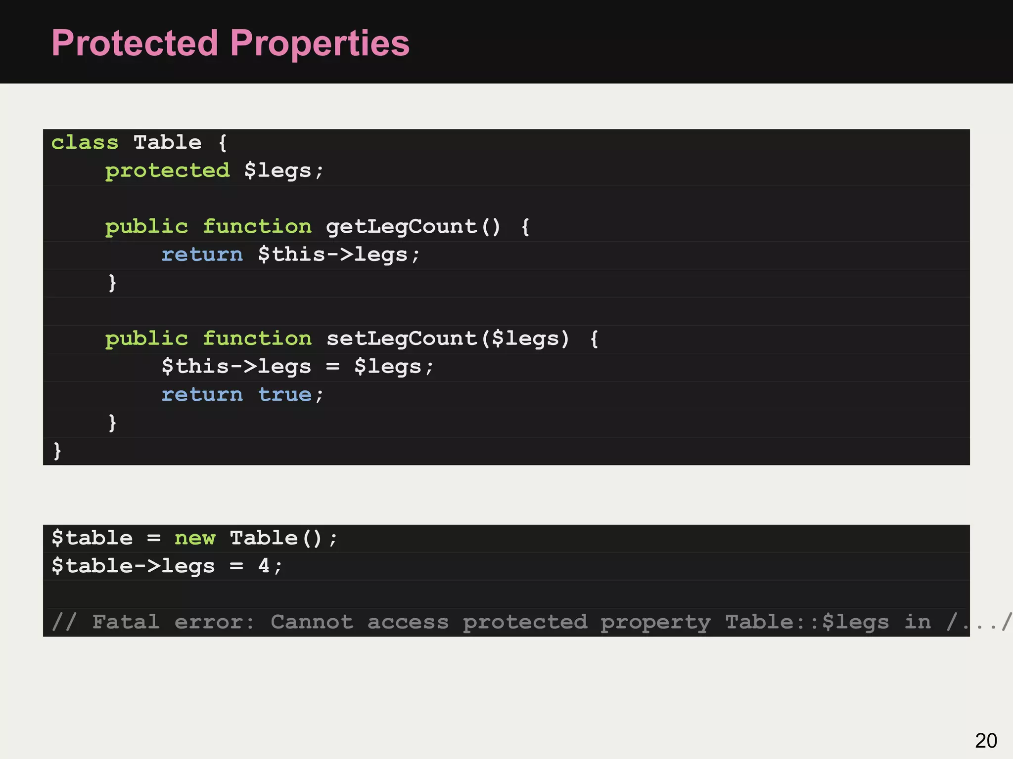 Protected Properties

class Table {
    protected $legs;

    public function getLegCount() {
        return $this->legs;
    }

    public function setLegCount($legs) {
        $this->legs = $legs;
        return true;
    }
}


$table = new Table();
$table->legs = 4;

// Fatal error: Cannot access protected property Table::$legs in /.../




                                                                   20
 
