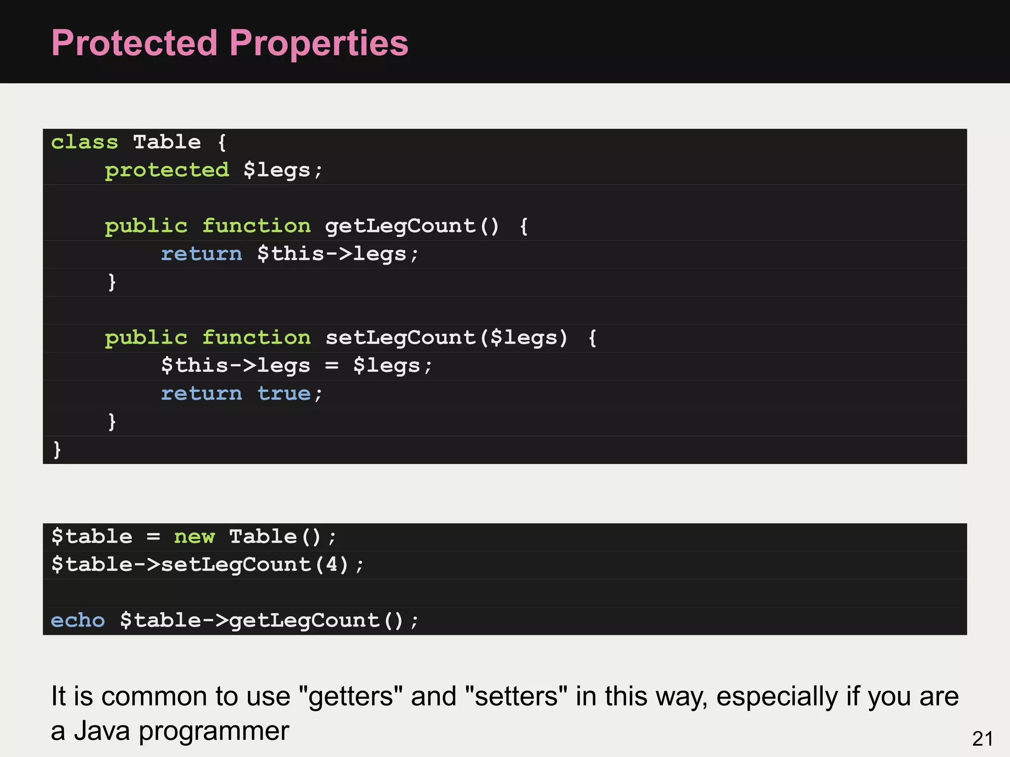 Protected Properties

class Table {
    protected $legs;

    public function getLegCount() {
        return $this->legs;
    }

    public function setLegCount($legs) {
        $this->legs = $legs;
        return true;
    }
}


$table = new Table();
$table->setLegCount(4);

echo $table->getLegCount();


It is common to use "getters" and "setters" in this way, especially if you are
a Java programmer                                                                21
 