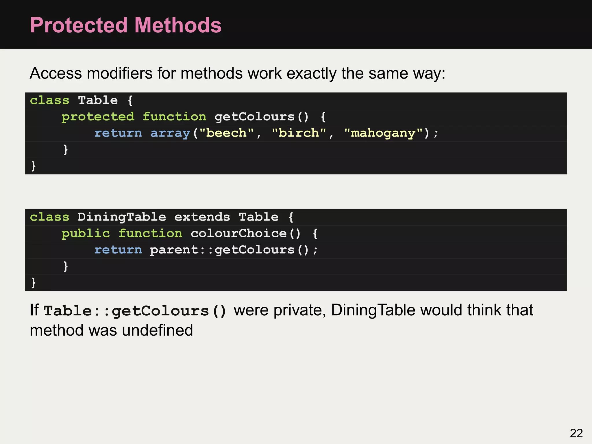 Protected Methods

Access modiﬁers for methods work exactly the same way:
class Table {
    protected function getColours() {
        return array("beech", "birch", "mahogany");
    }
}


class DiningTable extends Table {
    public function colourChoice() {
        return parent::getColours();
    }
}

If Table::getColours() were private, DiningTable would think that
method was undeﬁned




                                                                    22
 