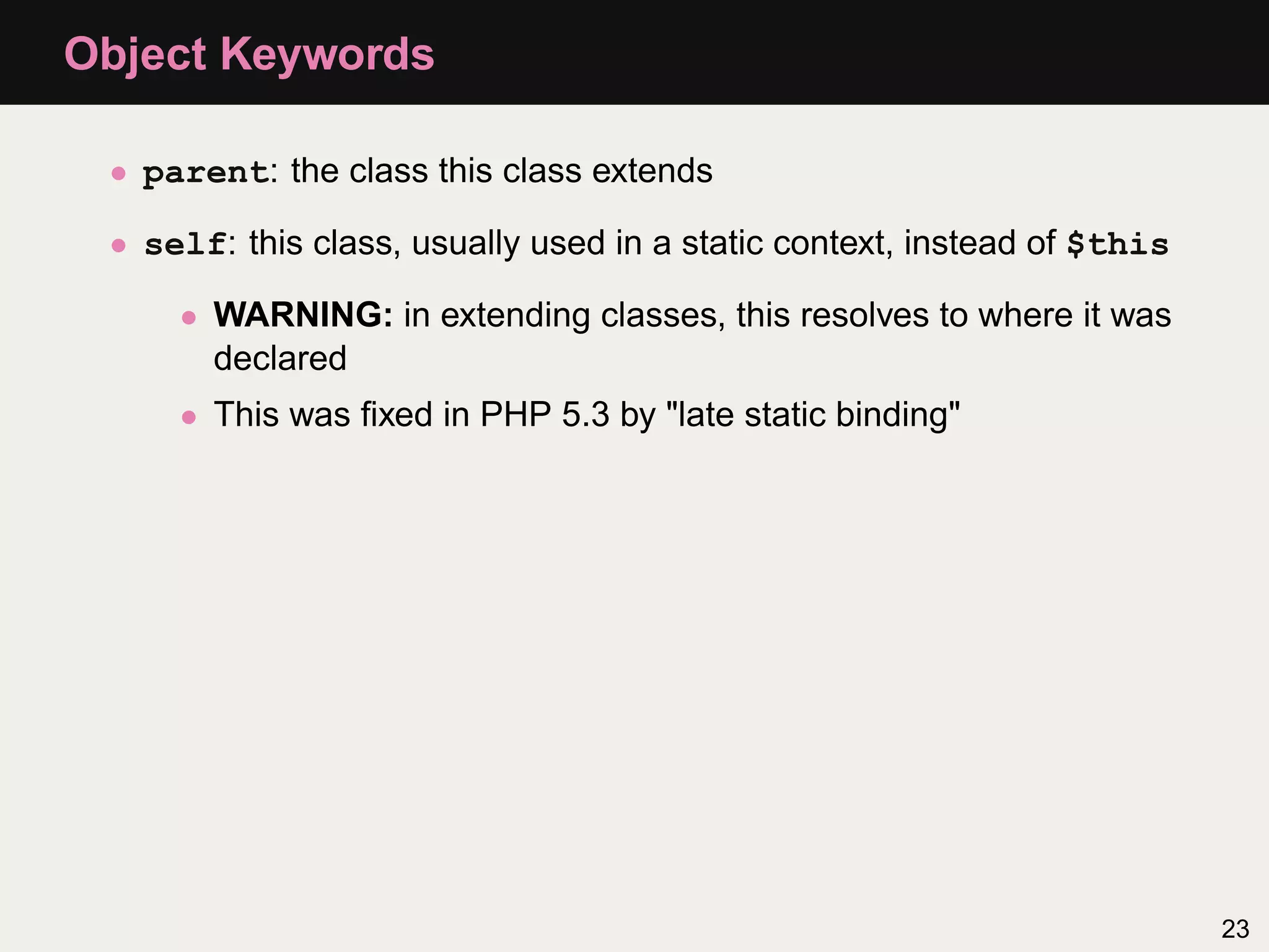 Object Keywords

 • parent: the class this class extends

 • self: this class, usually used in a static context, instead of $this

     • WARNING: in extending classes, this resolves to where it was
       declared
     • This was ﬁxed in PHP 5.3 by "late static binding"




                                                                          23
 