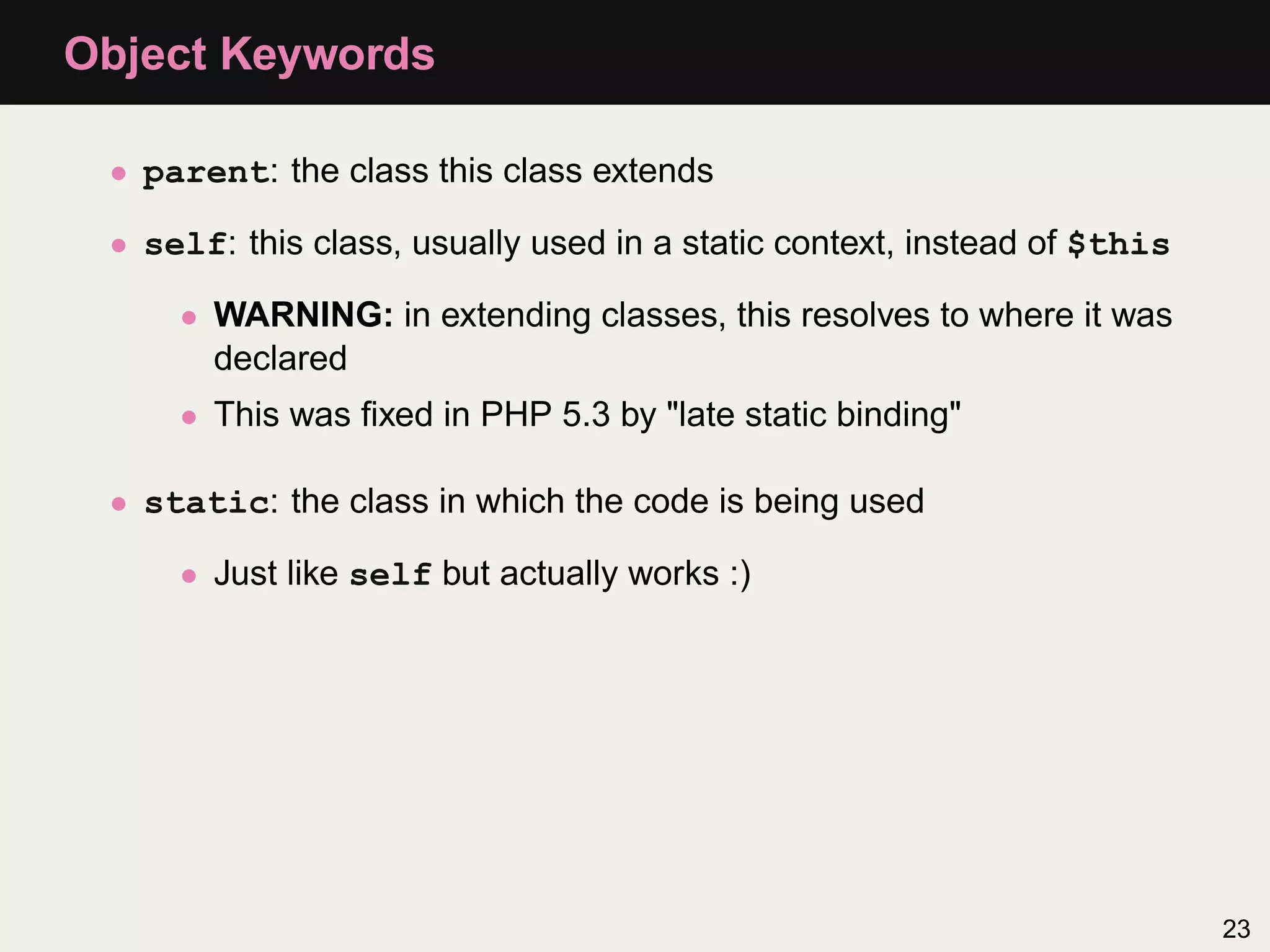 Object Keywords

 • parent: the class this class extends

 • self: this class, usually used in a static context, instead of $this

     • WARNING: in extending classes, this resolves to where it was
       declared
     • This was ﬁxed in PHP 5.3 by "late static binding"

 • static: the class in which the code is being used

     • Just like self but actually works :)




                                                                          23
 