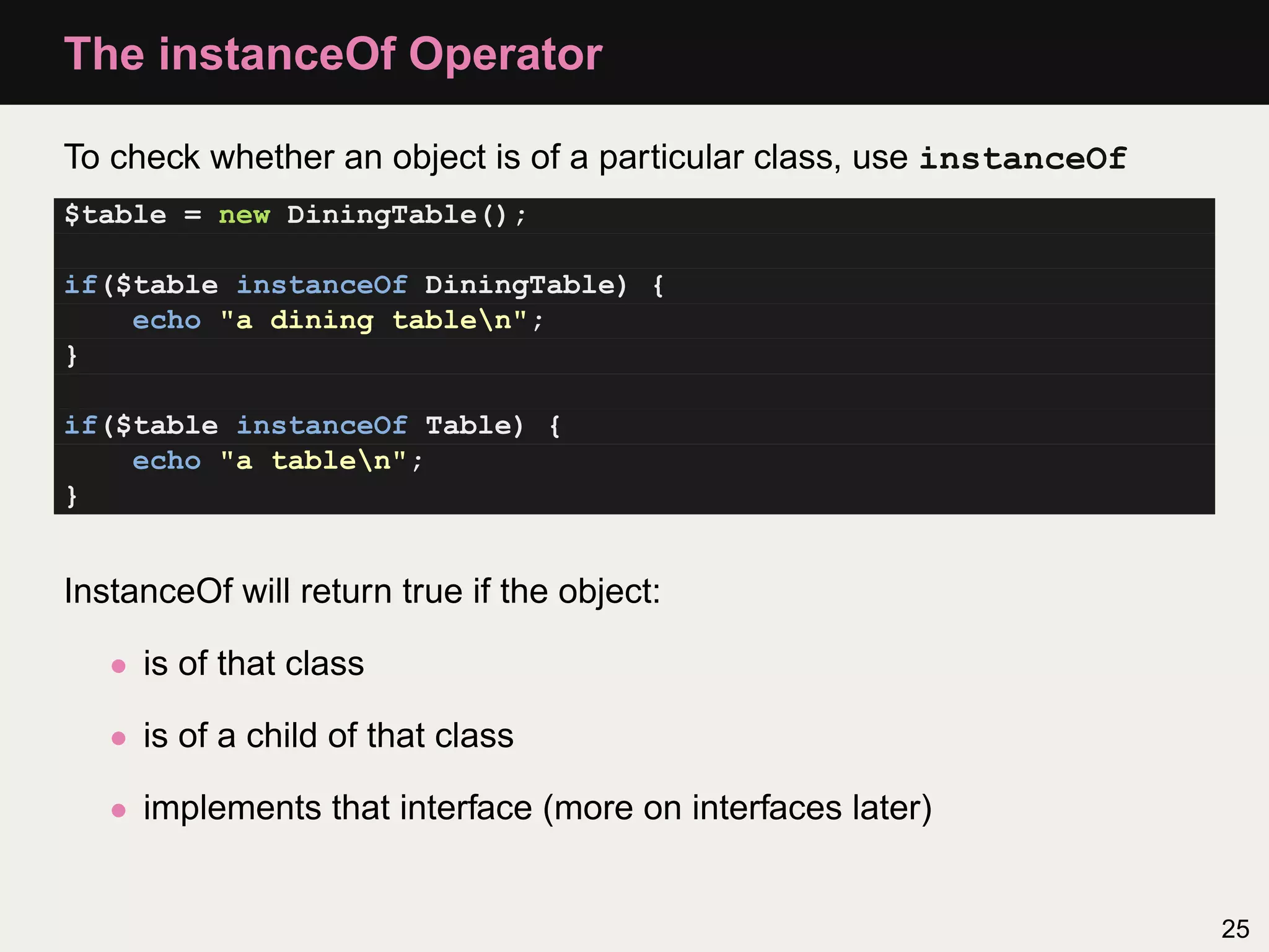 The instanceOf Operator

To check whether an object is of a particular class, use instanceOf
$table = new DiningTable();

if($table instanceOf DiningTable) {
    echo "a dining tablen";
}

if($table instanceOf Table) {
    echo "a tablen";
}


InstanceOf will return true if the object:

   • is of that class

   • is of a child of that class

   • implements that interface (more on interfaces later)


                                                                      25
 