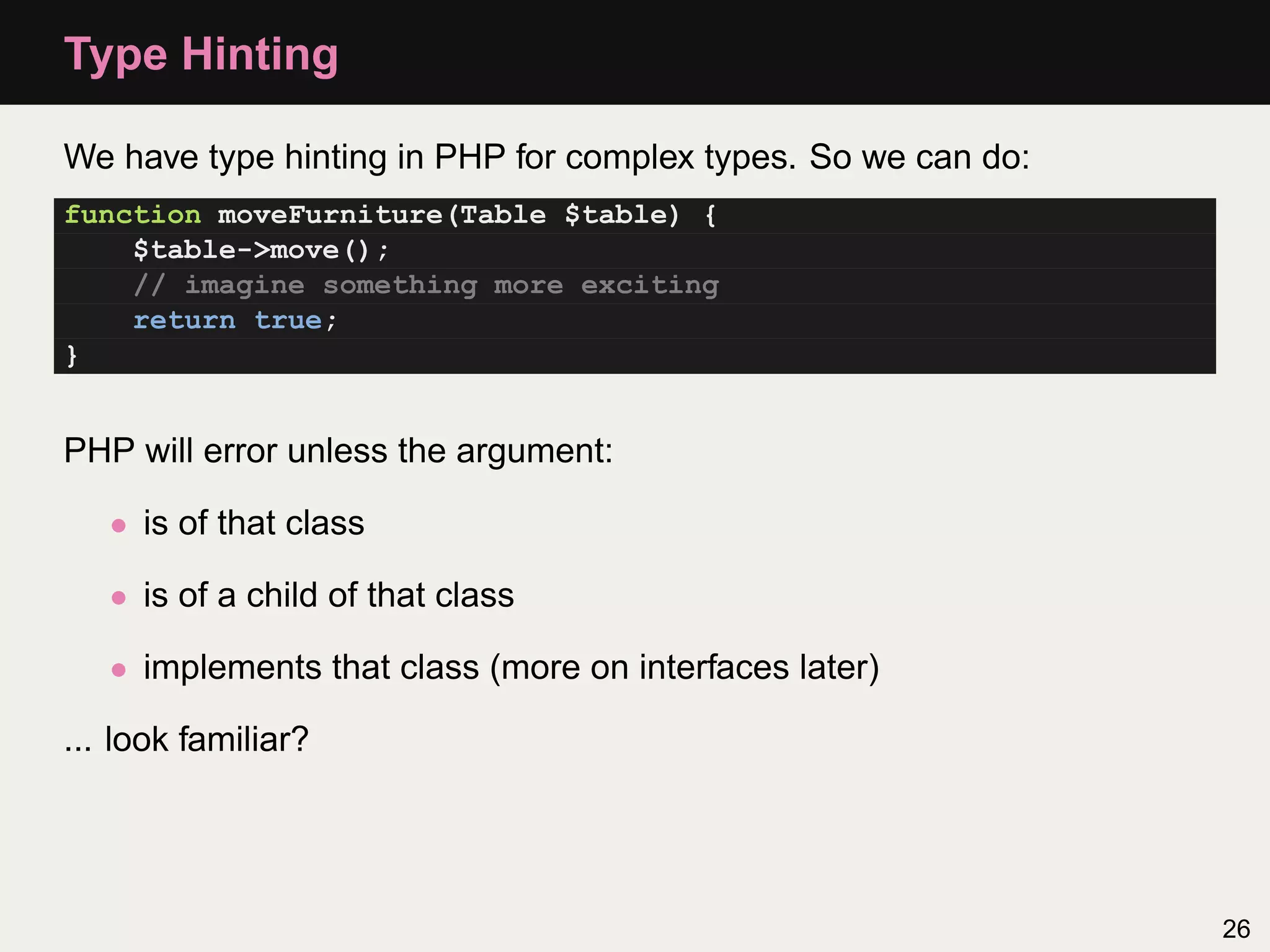 Type Hinting

We have type hinting in PHP for complex types. So we can do:
function moveFurniture(Table $table) {
    $table->move();
    // imagine something more exciting
    return true;
}


PHP will error unless the argument:

   • is of that class

   • is of a child of that class

   • implements that class (more on interfaces later)

... look familiar?




                                                               26
 