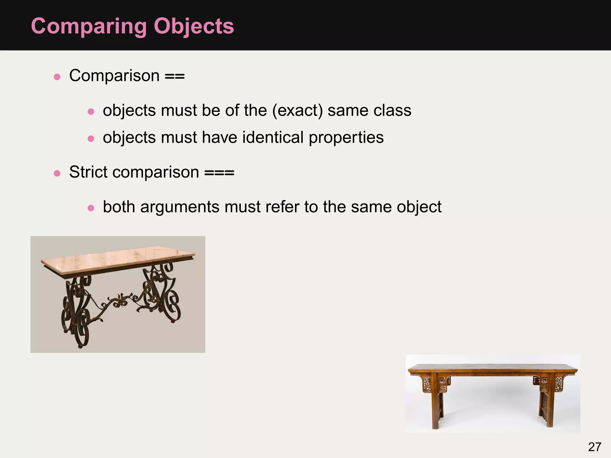 Comparing Objects

 • Comparison ==

     • objects must be of the (exact) same class
     • objects must have identical properties

 • Strict comparison ===

     • both arguments must refer to the same object




                                                      27
 
