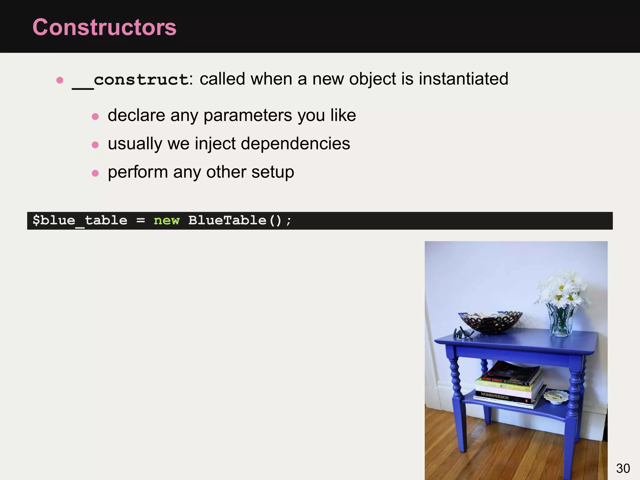 Constructors

  • __construct: called when a new object is instantiated

      • declare any parameters you like
      • usually we inject dependencies
      • perform any other setup

$blue_table = new BlueTable();




                                                            30
 