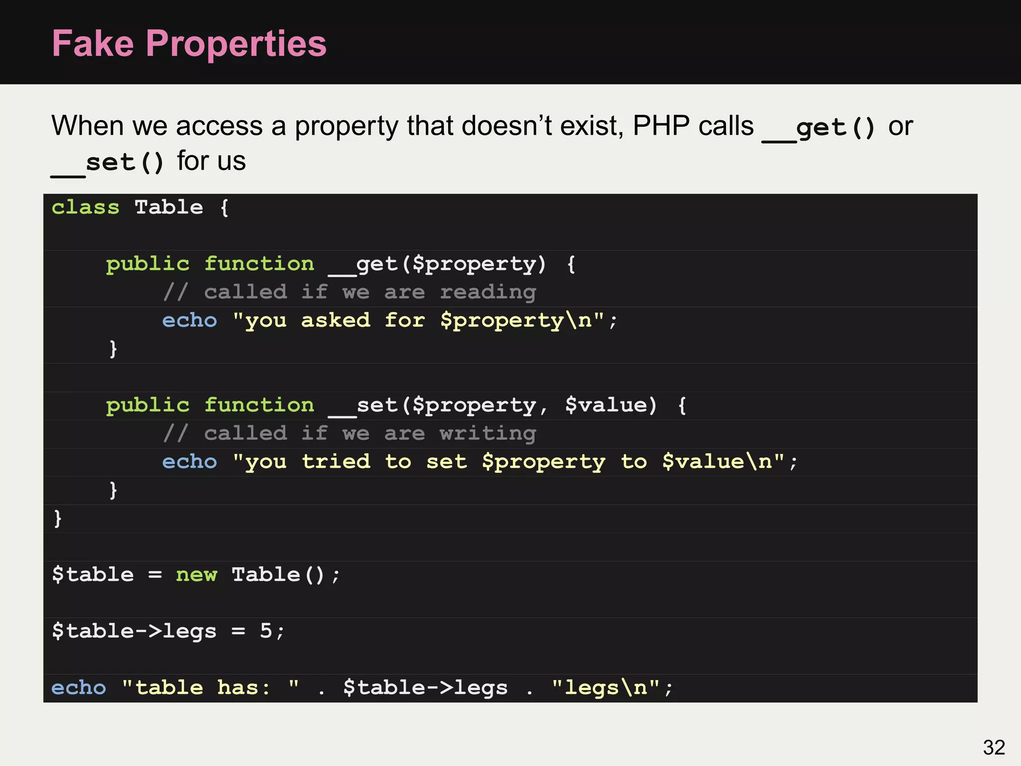 Fake Properties

When we access a property that doesn’t exist, PHP calls __get() or
__set() for us
class Table {

    public function __get($property) {
        // called if we are reading
        echo "you asked for $propertyn";
    }

    public function __set($property, $value) {
        // called if we are writing
        echo "you tried to set $property to $valuen";
    }
}

$table = new Table();

$table->legs = 5;

echo "table has: " . $table->legs . "legsn";

                                                                     32
 