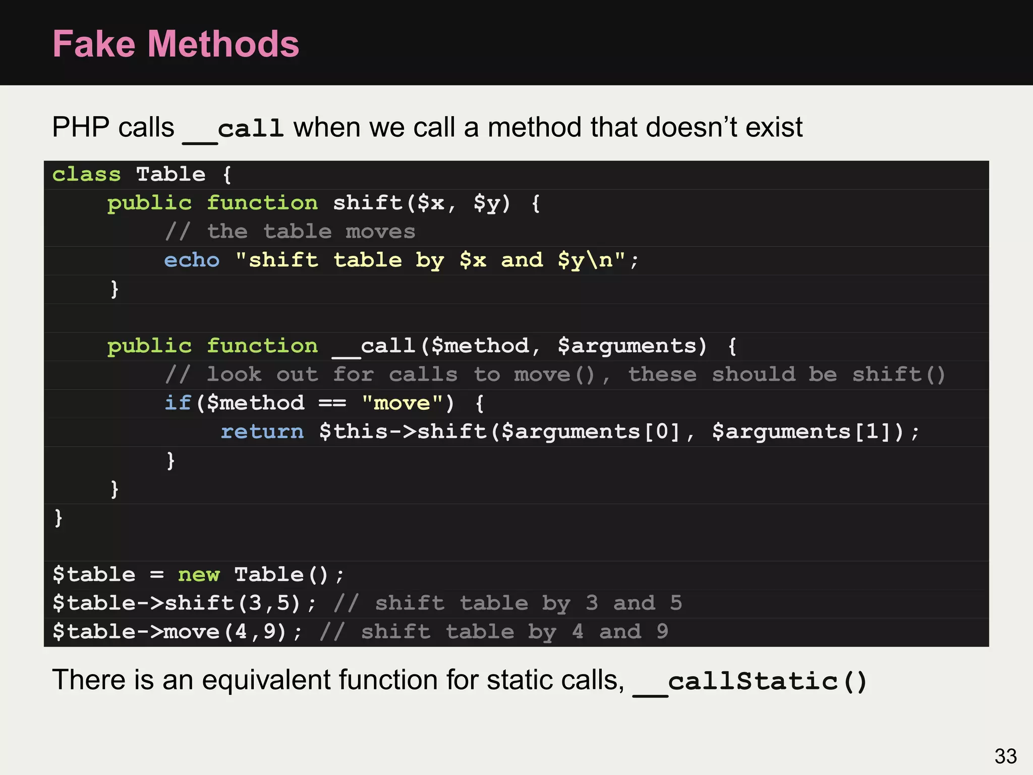Fake Methods

PHP calls __call when we call a method that doesn’t exist
class Table {
    public function shift($x, $y) {
        // the table moves
        echo "shift table by $x and $yn";
    }

    public function __call($method, $arguments) {
        // look out for calls to move(), these should be shift()
        if($method == "move") {
            return $this->shift($arguments[0], $arguments[1]);
        }
    }
}

$table = new Table();
$table->shift(3,5); // shift table by 3 and 5
$table->move(4,9); // shift table by 4 and 9

There is an equivalent function for static calls, __callStatic()

                                                                   33
 