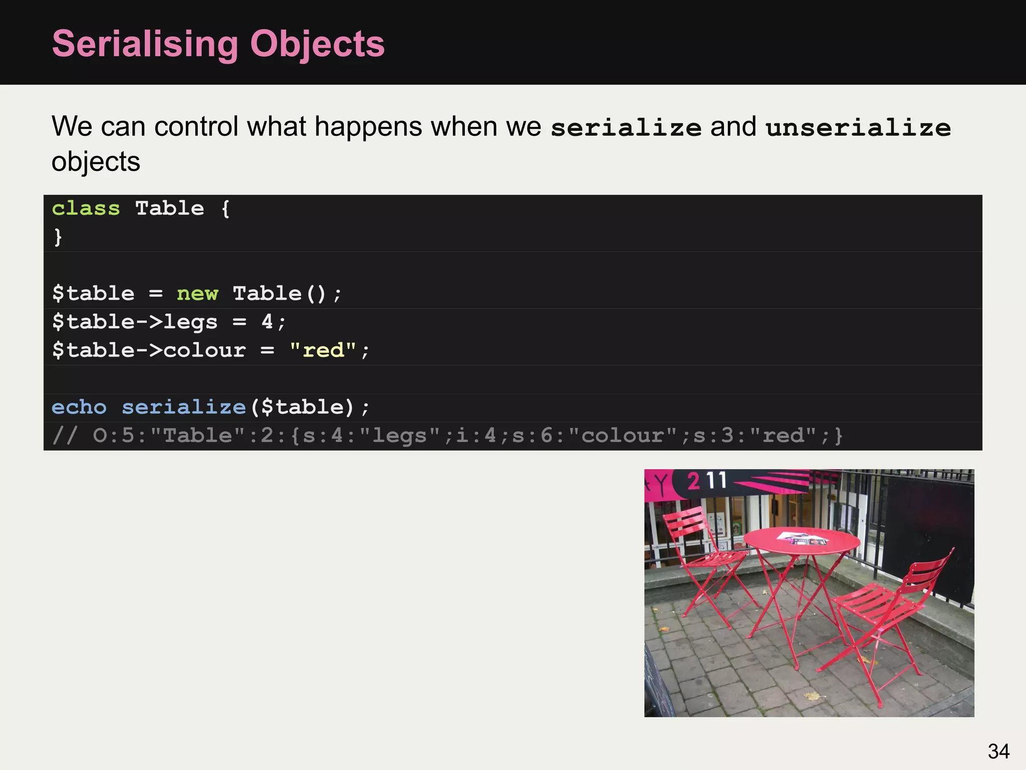 Serialising Objects

We can control what happens when we serialize and unserialize
objects
class Table {
}

$table = new Table();
$table->legs = 4;
$table->colour = "red";

echo serialize($table);
// O:5:"Table":2:{s:4:"legs";i:4;s:6:"colour";s:3:"red";}




                                                                34
 