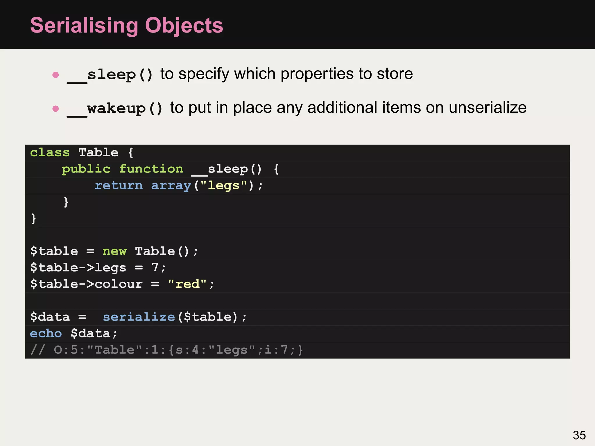 Serialising Objects

  • __sleep() to specify which properties to store

  • __wakeup() to put in place any additional items on unserialize

class Table {
    public function __sleep() {
        return array("legs");
    }
}

$table = new Table();
$table->legs = 7;
$table->colour = "red";

$data = serialize($table);
echo $data;
// O:5:"Table":1:{s:4:"legs";i:7;}




                                                                     35
 