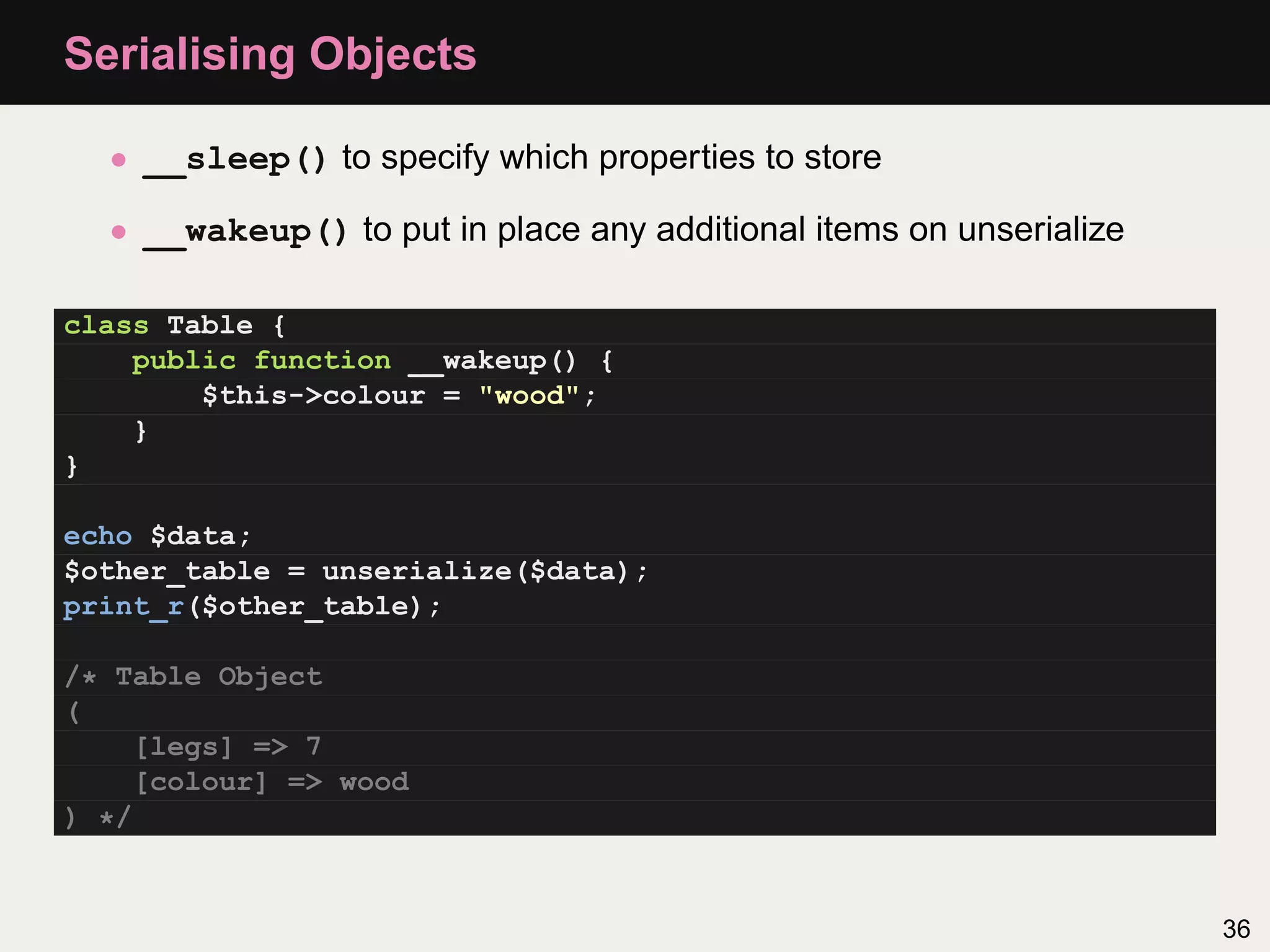 Serialising Objects

  • __sleep() to specify which properties to store

  • __wakeup() to put in place any additional items on unserialize

class Table {
    public function __wakeup() {
        $this->colour = "wood";
    }
}

echo $data;
$other_table = unserialize($data);
print_r($other_table);

/* Table Object
(
    [legs] => 7
    [colour] => wood
) */


                                                                     36
 