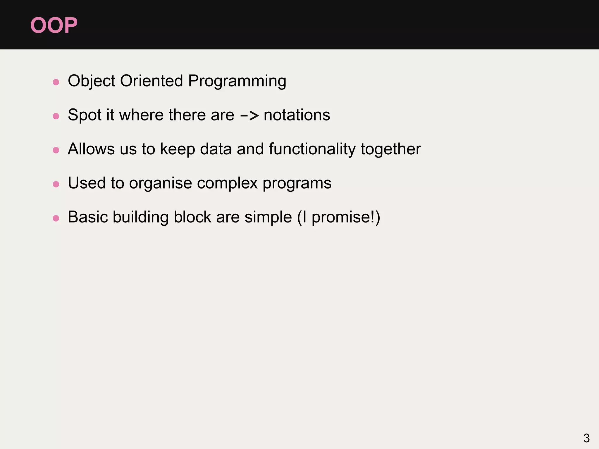 OOP

 • Object Oriented Programming

 • Spot it where there are -> notations

 • Allows us to keep data and functionality together

 • Used to organise complex programs

 • Basic building block are simple (I promise!)




                                                       3
 