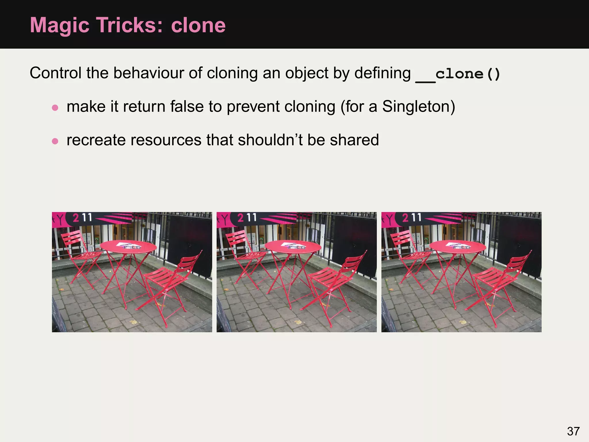 Magic Tricks: clone

Control the behaviour of cloning an object by deﬁning __clone()

  • make it return false to prevent cloning (for a Singleton)

  • recreate resources that shouldn’t be shared




                                                                  37
 