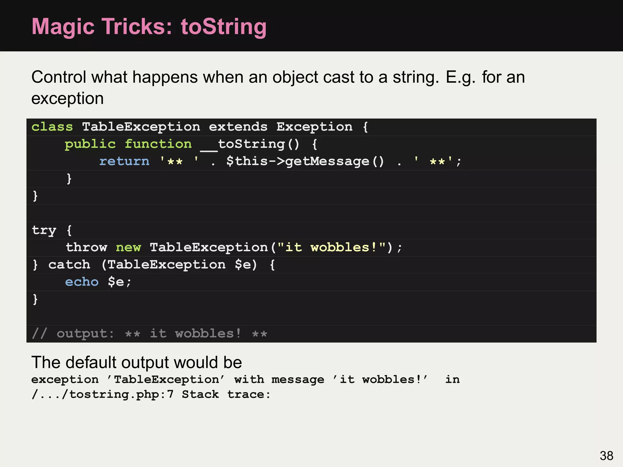 Magic Tricks: toString

Control what happens when an object cast to a string. E.g. for an
exception
class TableException extends Exception {
    public function __toString() {
        return '** ' . $this->getMessage() . ' **';
    }
}

try {
    throw new TableException("it wobbles!");
} catch (TableException $e) {
    echo $e;
}

// output: ** it wobbles! **

The default output would be
exception ’TableException’ with message ’it wobbles!’   in
/.../tostring.php:7 Stack trace:



                                                                    38
 