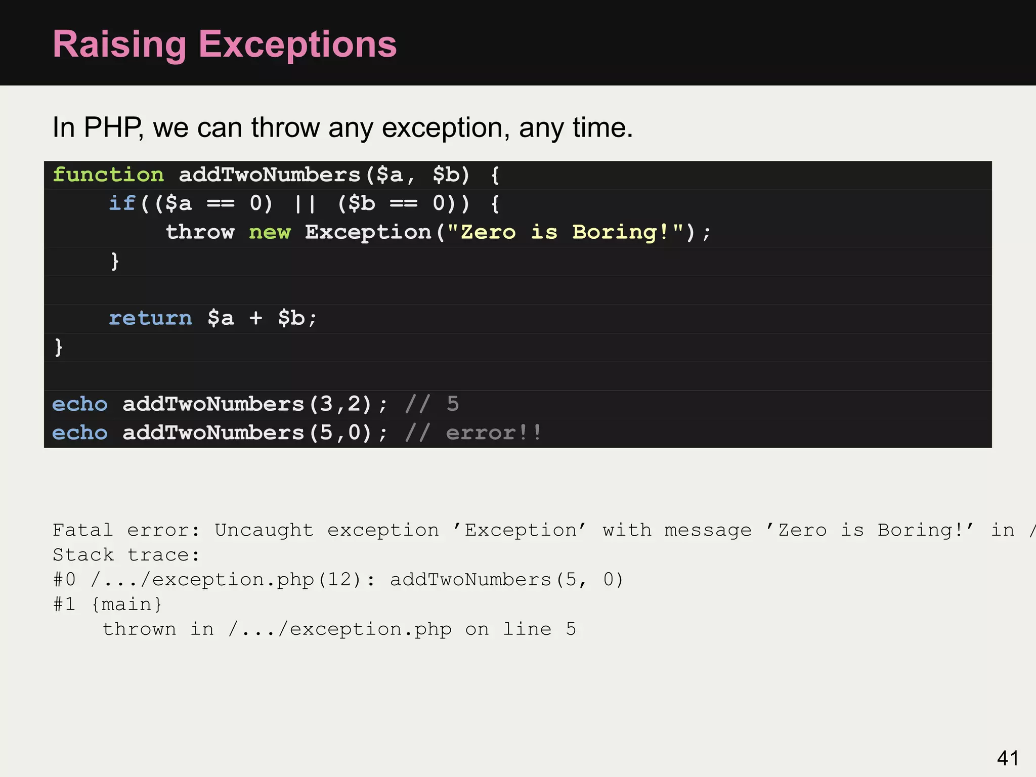 Raising Exceptions

In PHP, we can throw any exception, any time.
function addTwoNumbers($a, $b) {
    if(($a == 0) || ($b == 0)) {
        throw new Exception("Zero is Boring!");
    }

    return $a + $b;
}

echo addTwoNumbers(3,2); // 5
echo addTwoNumbers(5,0); // error!!



Fatal error: Uncaught exception ’Exception’ with message ’Zero is Boring!’ in /
Stack trace:
#0 /.../exception.php(12): addTwoNumbers(5, 0)
#1 {main}
    thrown in /.../exception.php on line 5




                                                                           41
 