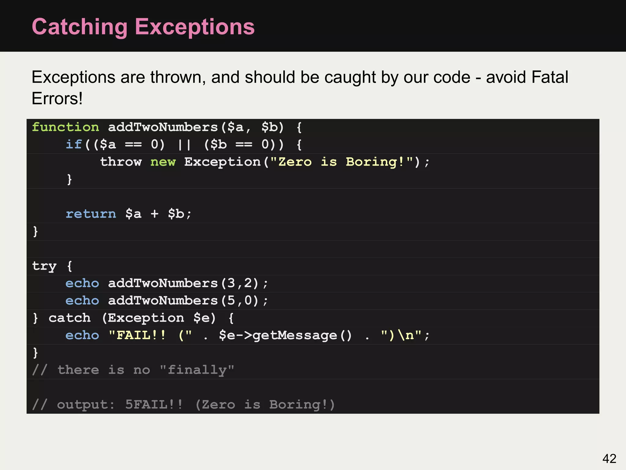 Catching Exceptions

Exceptions are thrown, and should be caught by our code - avoid Fatal
Errors!
function addTwoNumbers($a, $b) {
    if(($a == 0) || ($b == 0)) {
        throw new Exception("Zero is Boring!");
    }

    return $a + $b;
}

try {
    echo addTwoNumbers(3,2);
    echo addTwoNumbers(5,0);
} catch (Exception $e) {
    echo "FAIL!! (" . $e->getMessage() . ")n";
}
// there is no "finally"

// output: 5FAIL!! (Zero is Boring!)


                                                                        42
 