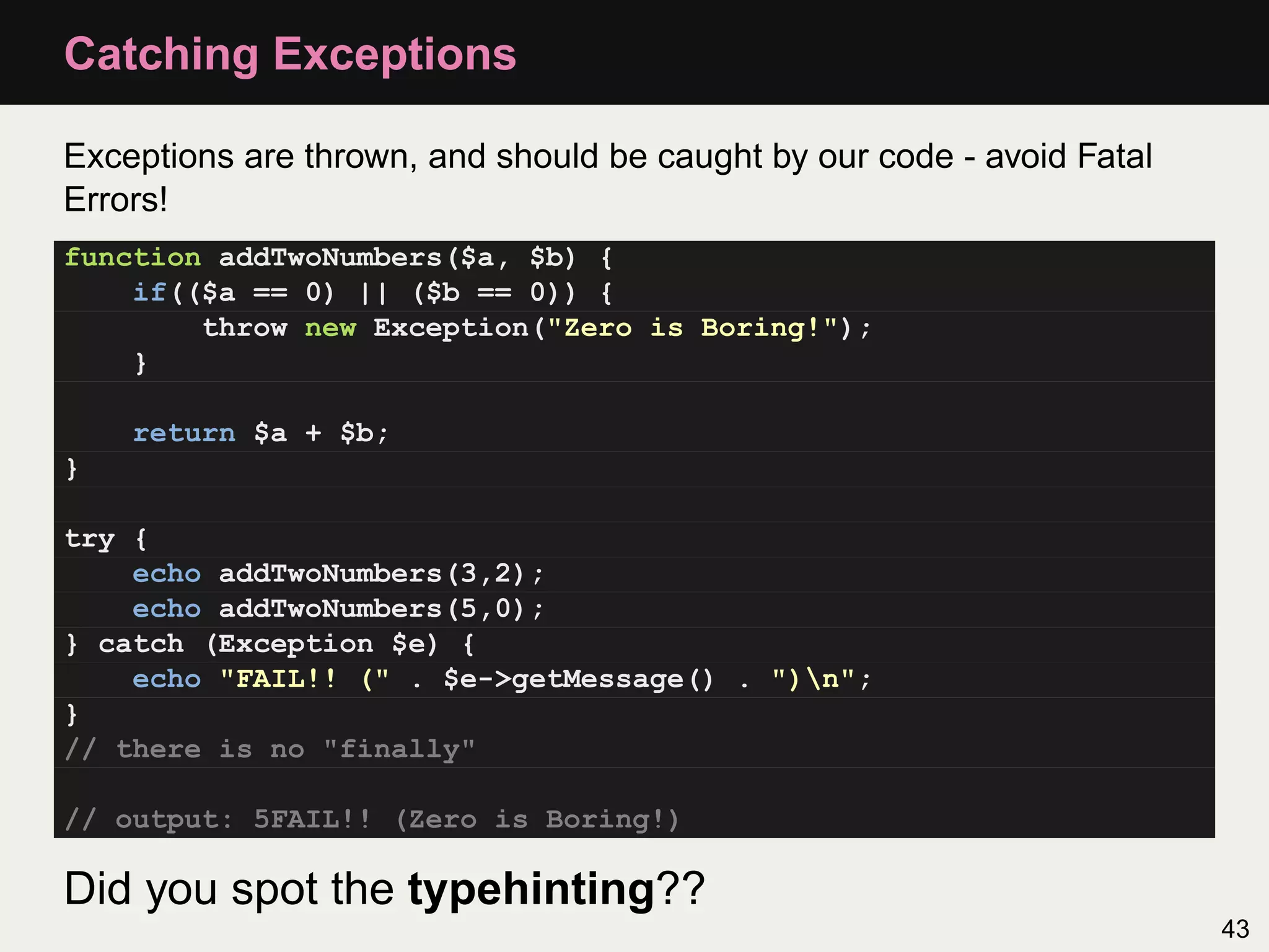 Catching Exceptions

Exceptions are thrown, and should be caught by our code - avoid Fatal
Errors!
function addTwoNumbers($a, $b) {
    if(($a == 0) || ($b == 0)) {
        throw new Exception("Zero is Boring!");
    }

    return $a + $b;
}

try {
    echo addTwoNumbers(3,2);
    echo addTwoNumbers(5,0);
} catch (Exception $e) {
    echo "FAIL!! (" . $e->getMessage() . ")n";
}
// there is no "finally"

// output: 5FAIL!! (Zero is Boring!)

Did you spot the typehinting??
                                                                        43
 