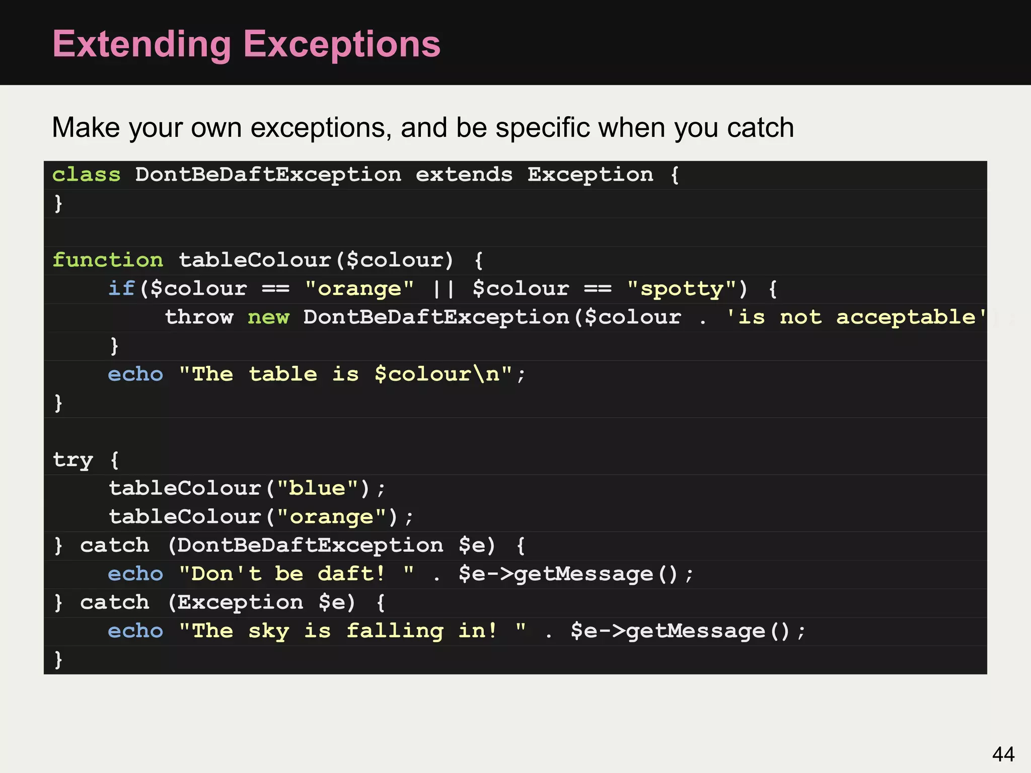 Extending Exceptions

Make your own exceptions, and be speciﬁc when you catch
class DontBeDaftException extends Exception {
}

function tableColour($colour) {
    if($colour == "orange" || $colour == "spotty") {
        throw new DontBeDaftException($colour . 'is not acceptable');
    }
    echo "The table is $colourn";
}

try {
    tableColour("blue");
    tableColour("orange");
} catch (DontBeDaftException $e) {
    echo "Don't be daft! " . $e->getMessage();
} catch (Exception $e) {
    echo "The sky is falling in! " . $e->getMessage();
}



                                                                   44
 