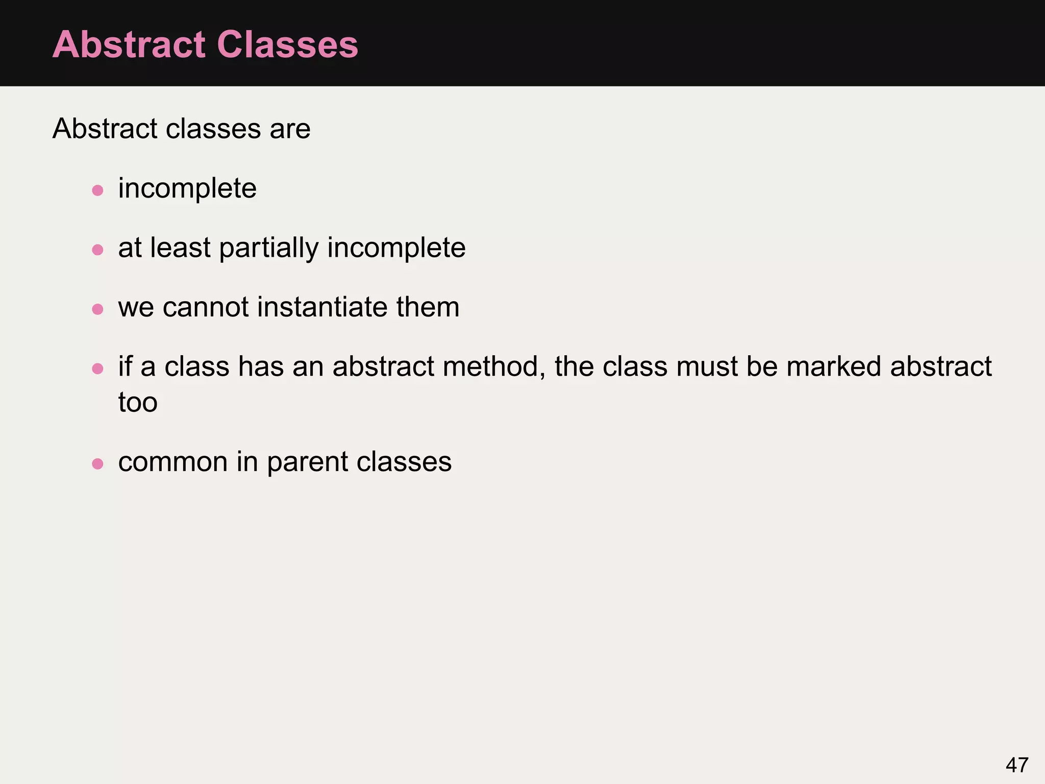 Abstract Classes

Abstract classes are

  • incomplete

  • at least partially incomplete

  • we cannot instantiate them

  • if a class has an abstract method, the class must be marked abstract
    too

  • common in parent classes




                                                                           47
 