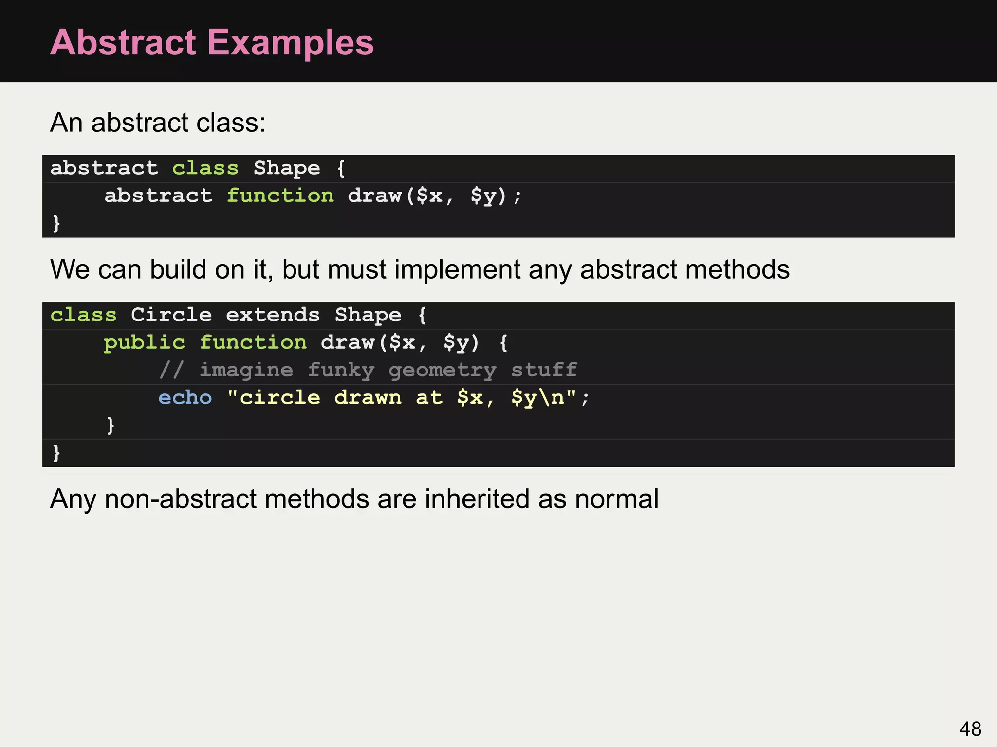 Abstract Examples

An abstract class:
abstract class Shape {
    abstract function draw($x, $y);
}

We can build on it, but must implement any abstract methods
class Circle extends Shape {
    public function draw($x, $y) {
        // imagine funky geometry stuff
        echo "circle drawn at $x, $yn";
    }
}

Any non-abstract methods are inherited as normal




                                                              48
 
