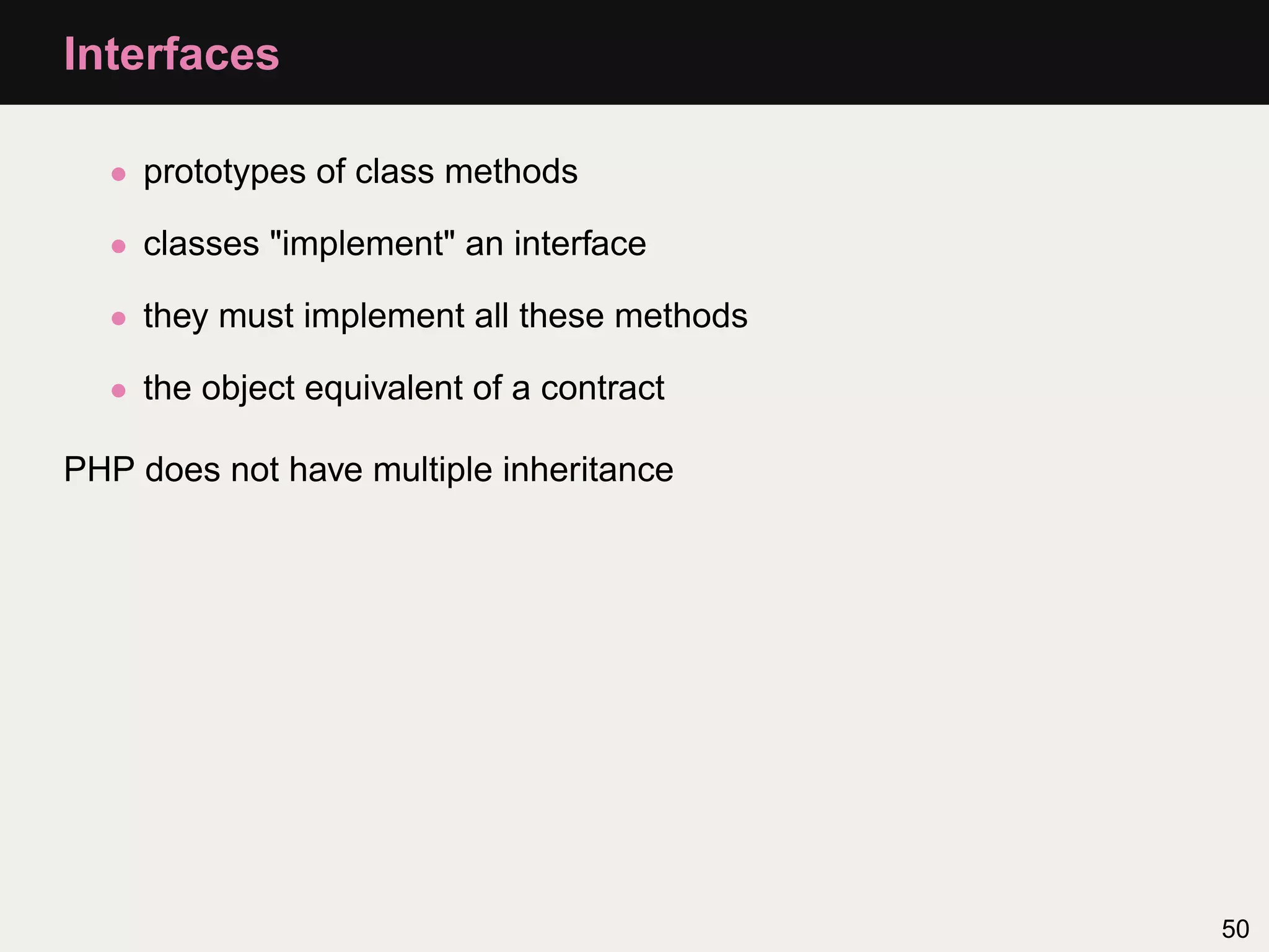 Interfaces

  • prototypes of class methods

  • classes "implement" an interface

  • they must implement all these methods

  • the object equivalent of a contract

PHP does not have multiple inheritance




                                            50
 