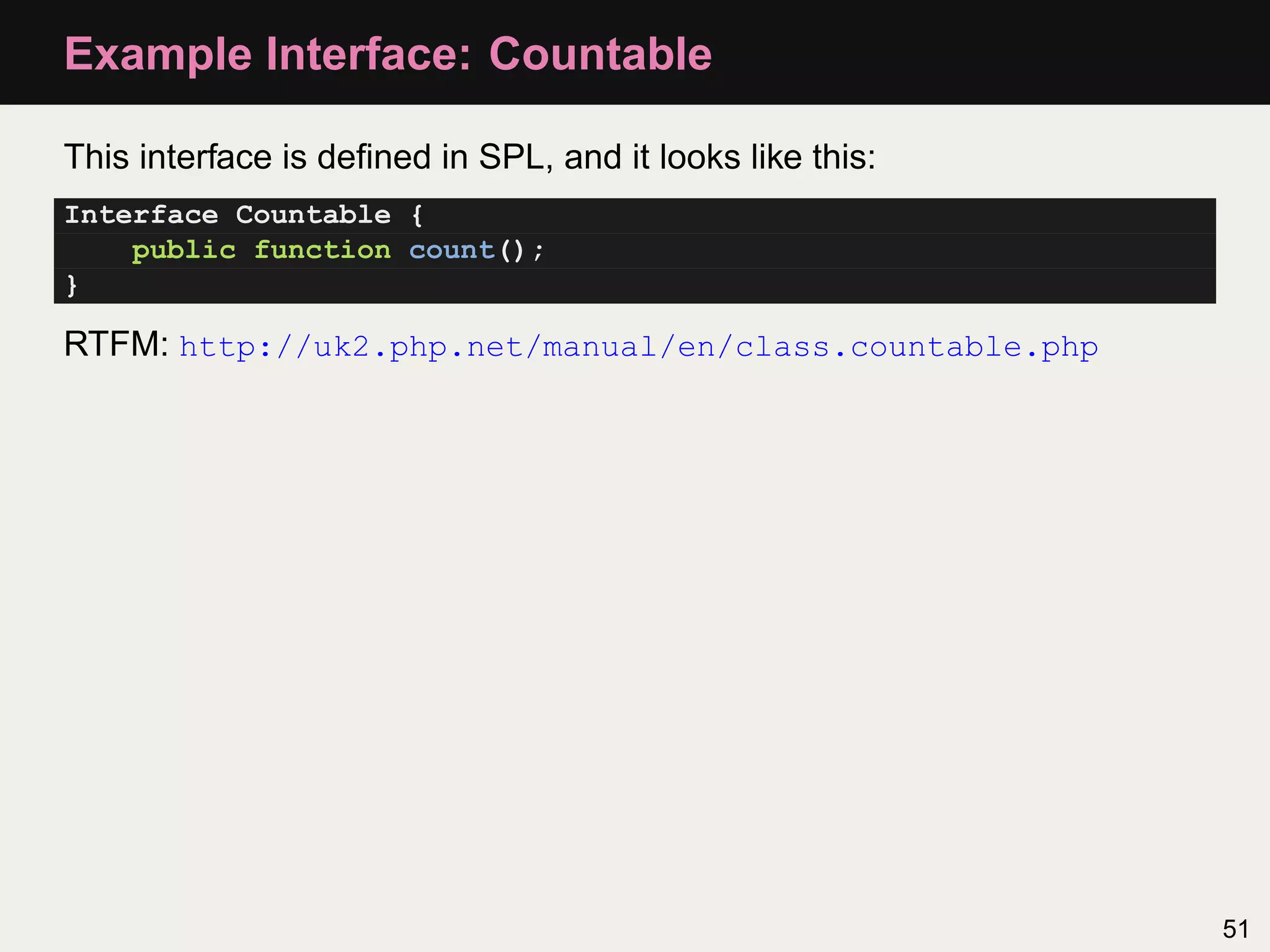 Example Interface: Countable

This interface is deﬁned in SPL, and it looks like this:
Interface Countable {
    public function count();
}

RTFM: http://uk2.php.net/manual/en/class.countable.php




                                                           51
 