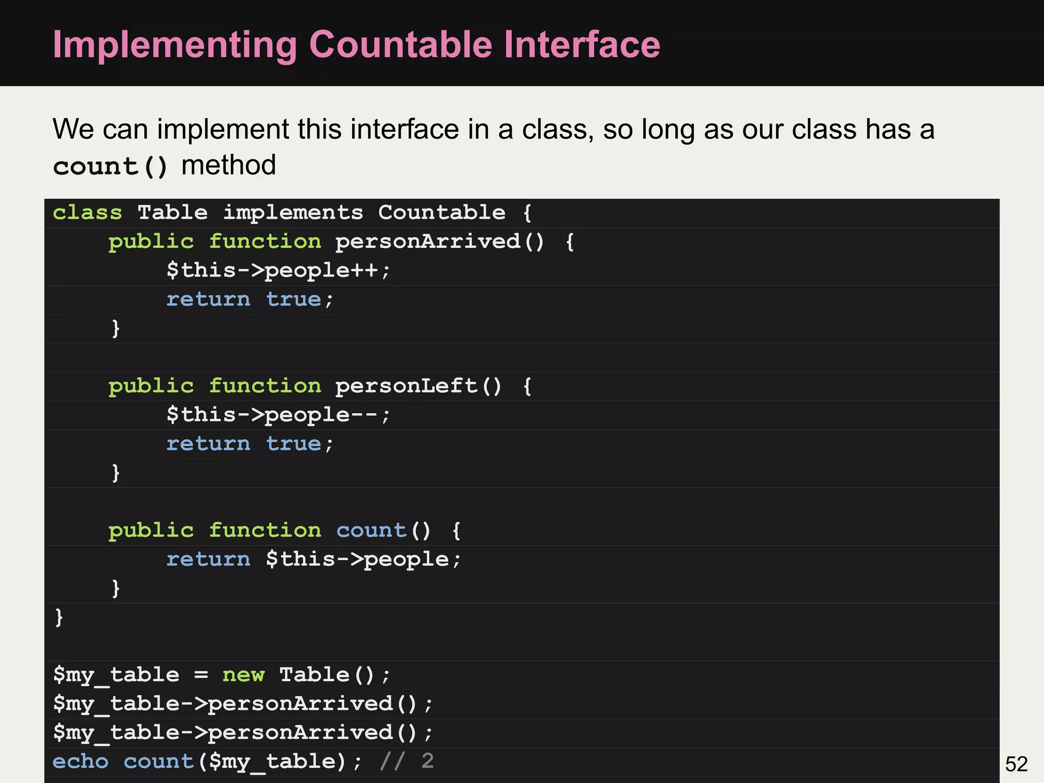 Implementing Countable Interface

We can implement this interface in a class, so long as our class has a
count() method
class Table implements Countable {
    public function personArrived() {
        $this->people++;
        return true;
    }

    public function personLeft() {
        $this->people--;
        return true;
    }

    public function count() {
        return $this->people;
    }
}

$my_table = new Table();
$my_table->personArrived();
$my_table->personArrived();
echo count($my_table); // 2                                              52
 