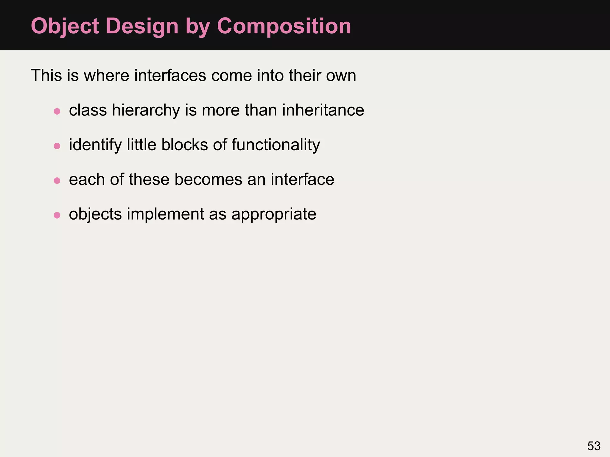 Object Design by Composition

This is where interfaces come into their own

   • class hierarchy is more than inheritance

   • identify little blocks of functionality

   • each of these becomes an interface

   • objects implement as appropriate




                                                53
 