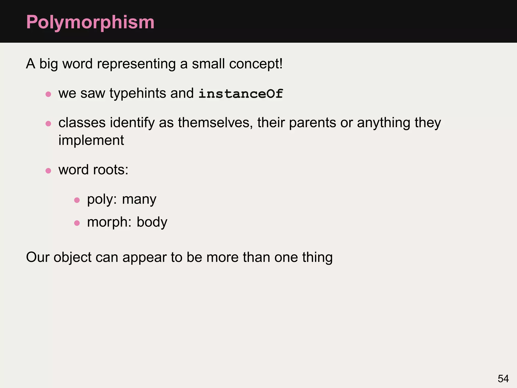 Polymorphism

A big word representing a small concept!

  • we saw typehints and instanceOf

  • classes identify as themselves, their parents or anything they
    implement

  • word roots:

       • poly: many
       • morph: body

Our object can appear to be more than one thing




                                                                     54
 